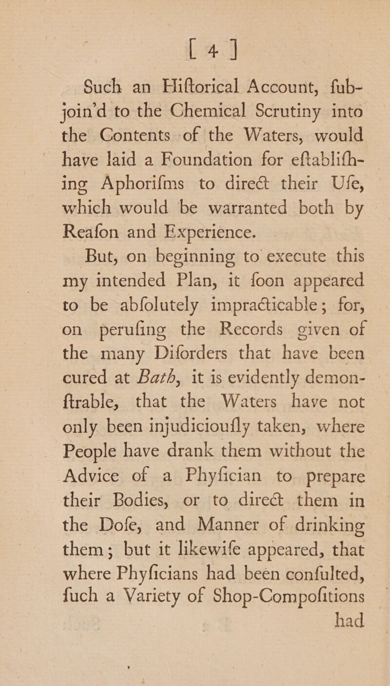 [4] Such an Hiftorical Account, fub- join’d to the Chemical Scrutiny into the Contents of the Waters, would have laid a Foundation for eftablifh- — ing Aphorifms to direct their Ufe, which would be warranted both by — Reafon and Experience. But, on beginning to execute this my intended Plan, it foon appeared to be abfolutely impracticable; for, on perufing the Records given of the many Diforders that have been cured at Bazh, it is evidently demon- - ftrable, that the Waters have not only been injudicioufly taken, where People have drank them without the Advice of a Phyfician to. prepare their Bodies, or to direct them in the Dofe, and Manner of drinking them; but it likewife appeared, that where Phyficians had been confulted, © fuch a Variety of Shop-Compofitions — had