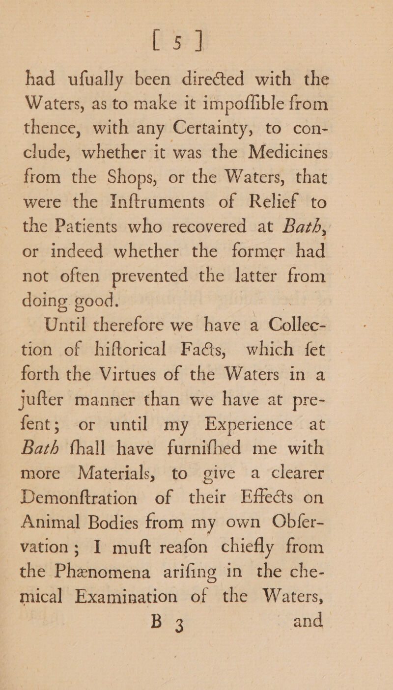 Ee] had ufually been directed with the Waters, as to make it impoflible from thence, with any Certainty, to con- clude, whether it was the Medicines from the Shops, or the Waters, that were the Inftruments of Relief to the Patients who recovered at Baté, or indeed whether the former had not often prevented the latter from doing good. Until therefore we have a Gnttiaes tion of hiftorical Faas, which fet - forth the Virtues of the Waters in a jufter manner than we have at pre- fent; or until my Experience at Bath fhall have furnifhed me with more Materials, to give a clearer Demonftration of their Effects on Animal Bodies from my own Obfer- vation; I muft reafon chiefly from the Phenomena arifing in the che- mical Examination of the Waters, Bes and