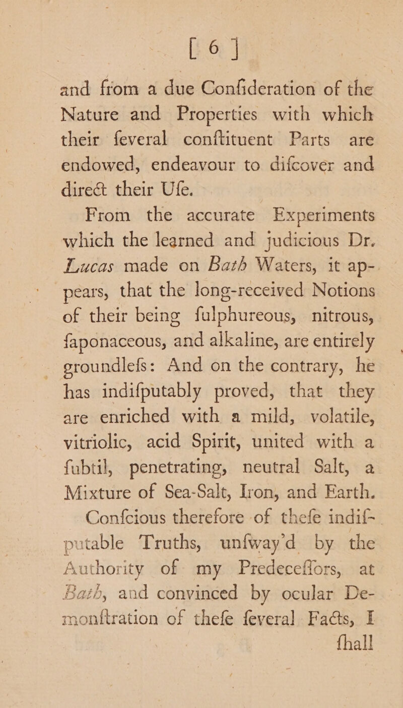 and from a due Confideration of the Nature and Properties with which their feveral conftituent Parts are endowed, endeavour to difcover and direct their Ule. | From the accurate Experiments _ which the learned and judicious Dr. Lucas made on Bath Waters, it ap-. pears, that the long-received Notions of their being fulphureous, nitrous, faponaceous, and alkaline, are entirely groundlefs: And on the contrary, he has indifputably proved, that they are enriched with a mild, volatile, vitriolic, acid Spirit, united with a fubtil, penetrating, neutral Salt, a Mixture of Sea-Salt, Iron, and Earth. Confcious therefore of thefe indif- putable Truths, unfway'd by the Authority of my Predeceffors, at Bath, and convinced by ocular De- monttration of thefe fevera] Fads, I {hall