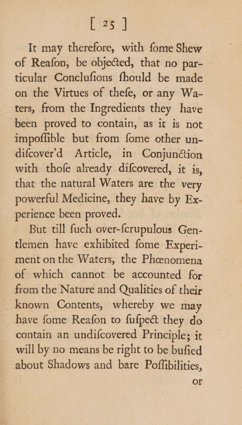 It may therefore, with fome Shew of Reafon, be objected, that no par- - ticular Conclufions fhould be made on the Virtues of thefe, or any Wa- ters, from the Ingredients they have been proved to contain, as it is not impoflible but from fome other un- difcover’d Article, in Conjun@ion with thofe already difcovered, it is, — that the natural Waters are the very powerful Medicine, they have by Ex- perience been proved. But till fuch over-{crupulous ie. tlemen have exhibited fome Experi- ment onthe Waters, the Phenomena of which cannot be accounted for from the Nature and Qualities of their _ known Contents, whereby we may have fome Reafon to fufpe&amp; they do contain an undifcovered Principle; it will by no means be right to be bufied about Shadows and bare Poffibilities, or