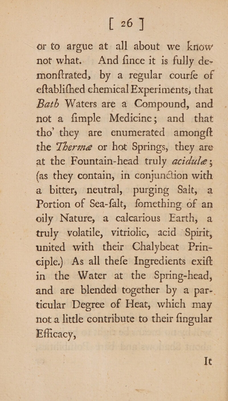 or to argue at all about we know not what. And fince it is fully de- monftrated, by a regular courfe of eftablifhed chemical Experiments, that Bath Waters are a Compound, and not a fimple Medicine; and that — tho’ they are easel among ft the Therma or hot Springs, they are at the Fountain-head truly acidule; (as they contain, in conjunction with a bitter, neutral, purging Salt, a Portion of Sea-falt, fomething of an oily Nature, a calcarious Earth, a truly volatile, vitriolic, acid Spirit, united with their Chalybeat Prin- ciple.) As all thefe Ingredients exift in the Water at the Spring-head, and are blended together by a par-. ticular Degree of Heat, which may not a little contribute to their fingular Efficacy, It