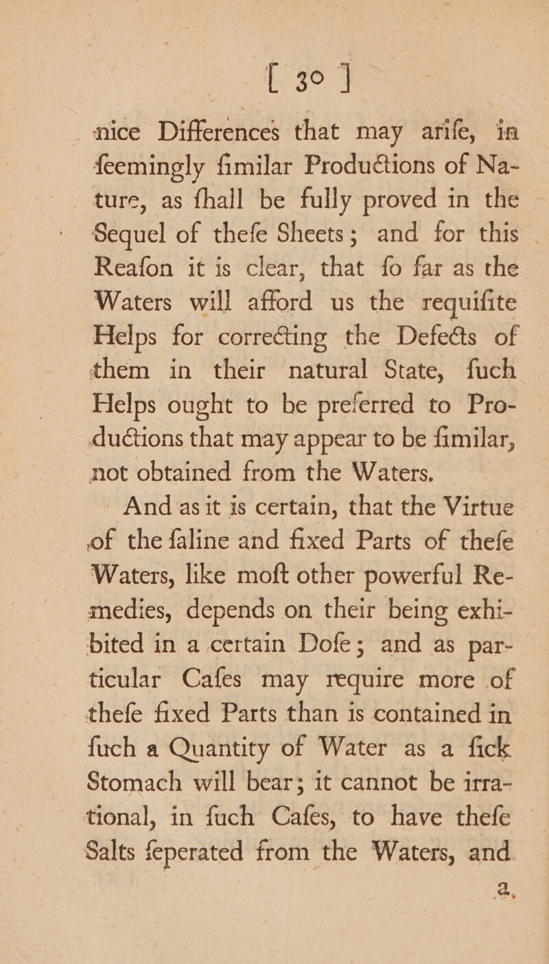 nice Differences that may arife, in feemingly fimilar Productions of Na- ture, as fhall be fully proved in the Sequel of thefe Sheets; and for this | Reafon it is clear, that fo far as the Waters will afford us the requifite — Helps for correcting the Defects of — them in their natural State, fuch © Helps ought to be preferred to Pro- ductions that may appear to be fimilar, not obtained from the Waters. And asit is certain, that the Virtue of the faline and fixed Parts of thefe — Waters, like moft other powerful Re- medies, depends on their being exhi- — bited in a certain Dofe; and as par- ticular Cafes may require more of thefe fixed Parts than is contained in fuch a Quantity of Water as a fick Stomach will bear; it cannot be irra- tional, in fuch Cafes, to have thefe © Salts feperated from the Waters, and. a.