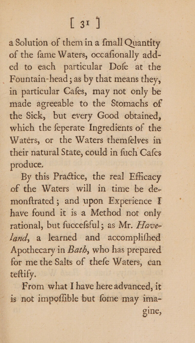 [ar } a Solution of them ina fmall Quantity of the fame Waters, occafionally add- ed to each particular Dofe at the _ Fountain-head ; as by that means they, in particular Cafes, may not only be made agreeable to the Stomachs of the Sick, but every Good obtained, which the feperate Ingredients of the Wateérs, or the Waters themfelves in their natural State, could in fuch Cafes produce. By this Praétice, the real Efficacy of the Waters will in time be de- monftrated ; and upon Experience I _ have found it is a Method not only rational, but fuccefsful; as Mr. Have- land, a learned and accomplifhed Apothecary in Bath, who has prepared for me the Salts of thefe Waters, can _ teftify. From what I have here advanced, it is not impoflible but fome may ima- gine,