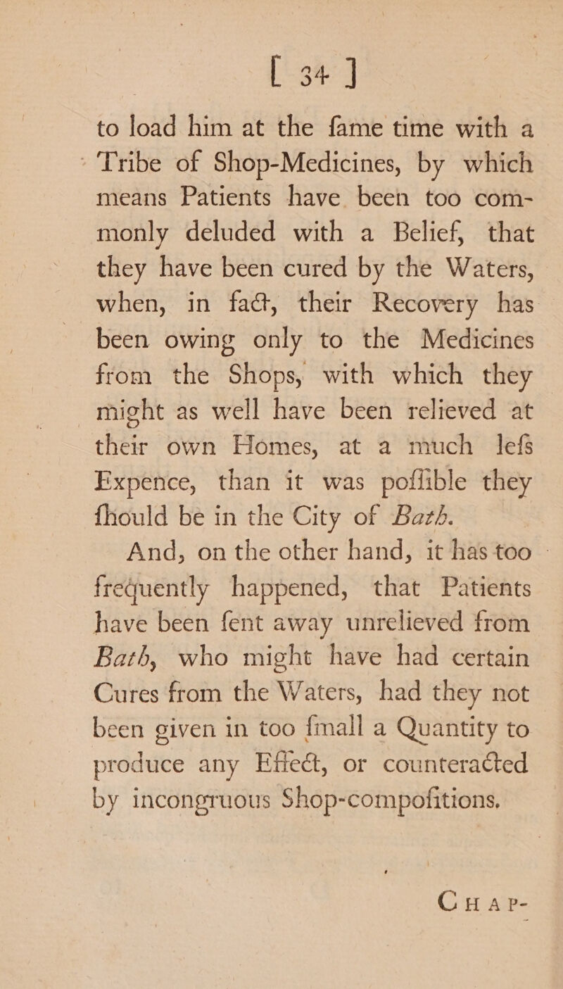 Bee to load him at the fame time with a Tribe of Shop-Medicines, by which means Patients have been too com- monly deluded with a Belief, that they have been cured by the Waters, when, in fact, their Recovery has — been owing only to the Medicines from the Shops, with which they might as well have been relieved at their own Homes, at a mich lefs Expence, than it was poflible they fhiould be in the City of Bazé. And, on the other hand, it has too | frequently happened, that Patients have been fent away unrelieved from Bath, who might have had certain Cures from the Waters, had they not been given in too {mall a Quantity to produce any Effect, or counteracted by incongruous Shop-compofitions, CH AP-