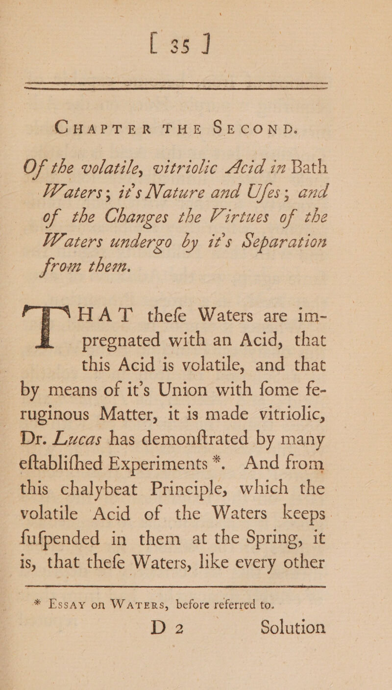 [36 ] CHAPTER THE SECOND. Of the Cae. vitriolic Acid in Bath Waters: it’s Nature and Ufes; and of the Changes the Virtues of the Waters undergo by it's Separation from them. HAT thefe Waters are im- _ pregnated with an Acid, that this Acid is volatile, and that by means of it’s Union with fome fe- ruginous Matter, it is made vitriolic, Dr. Lucas has demonttrated by many eftablifhed Experiments *. And from this chalybeat Principle, which the volatile Acid of the Waters keeps. fufpended in them at the Spring, it is, that thefe Waters, like every other * Essay on WATERS, before referred to. Pye Solution