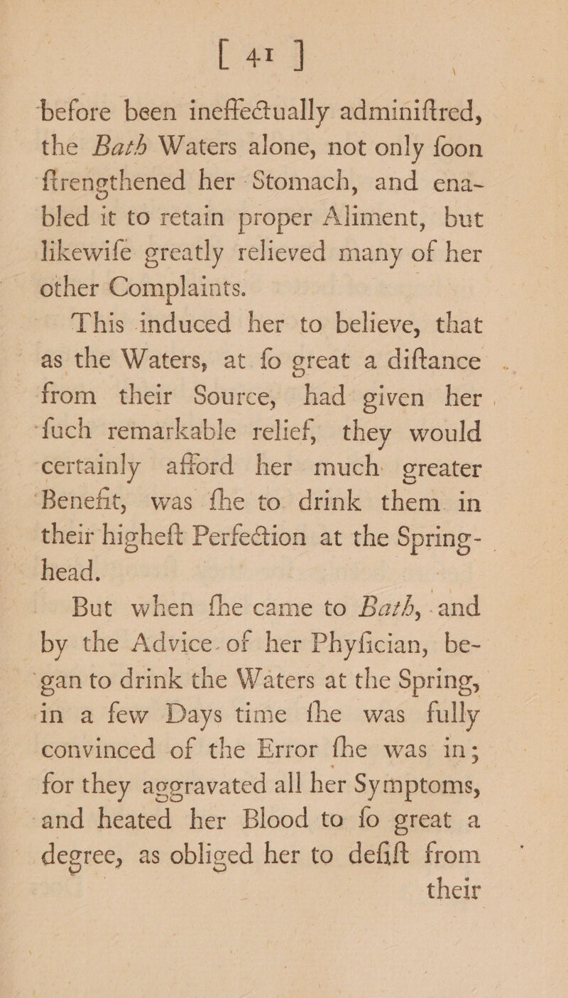 L ary before been ineftectually adminiftred, the Bath Waters alone, not only foon firengthened her Stomach, and ena~ bled it to retain proper Aliment, but likewife greatly relieved _— of her other Complaints. This induced her to believe, that as the Waters, at fo great a diftance . from their Source, had given her | fuch remarkable relief, they would certainly attord her much greater ‘Benefit, was fhe to drink them. in _ their higheft Perfection at the Spring: | head. But when the came to Bath, .and by the Advice. of her Phyfician, be- ‘gan to drink the Waters at the Spring, in a few Days time the was fully convinced of the Error fhe was in; for they aggravated all her Seite, ‘and heated her Blood to fo great a | degree, as obliged her to defift from their \