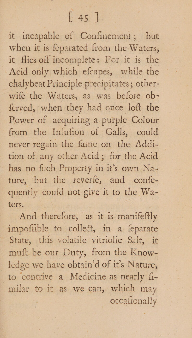 it incapable of Confinement; but when it is feparated from the ts it flies off incomplete: For it is the Acid only which efcapes, while the chalybeat Principle precipitates; other- wife the Waters, as was ‘Saae ob- ferved, when they had once loft the Power of acquiring a purple Colour from the Infufion of Galls, could never regain the fame on the Addi- tion of any other Acid; for the Acid has no fuch Property in it’s own Na- ture, but the reverfe, and confe- quently could not give it to the Wa- ters. : : And therefore, as it is manifeftly aimpoffible to colle&amp;, in a feparate State, this volatile ole Salt, at muft be our Duty, from the Know- _ ledge we have obtain’d of it’s Nature, to contrive a Medicine as nearly fi- milar to it as we can, which may | occafionally