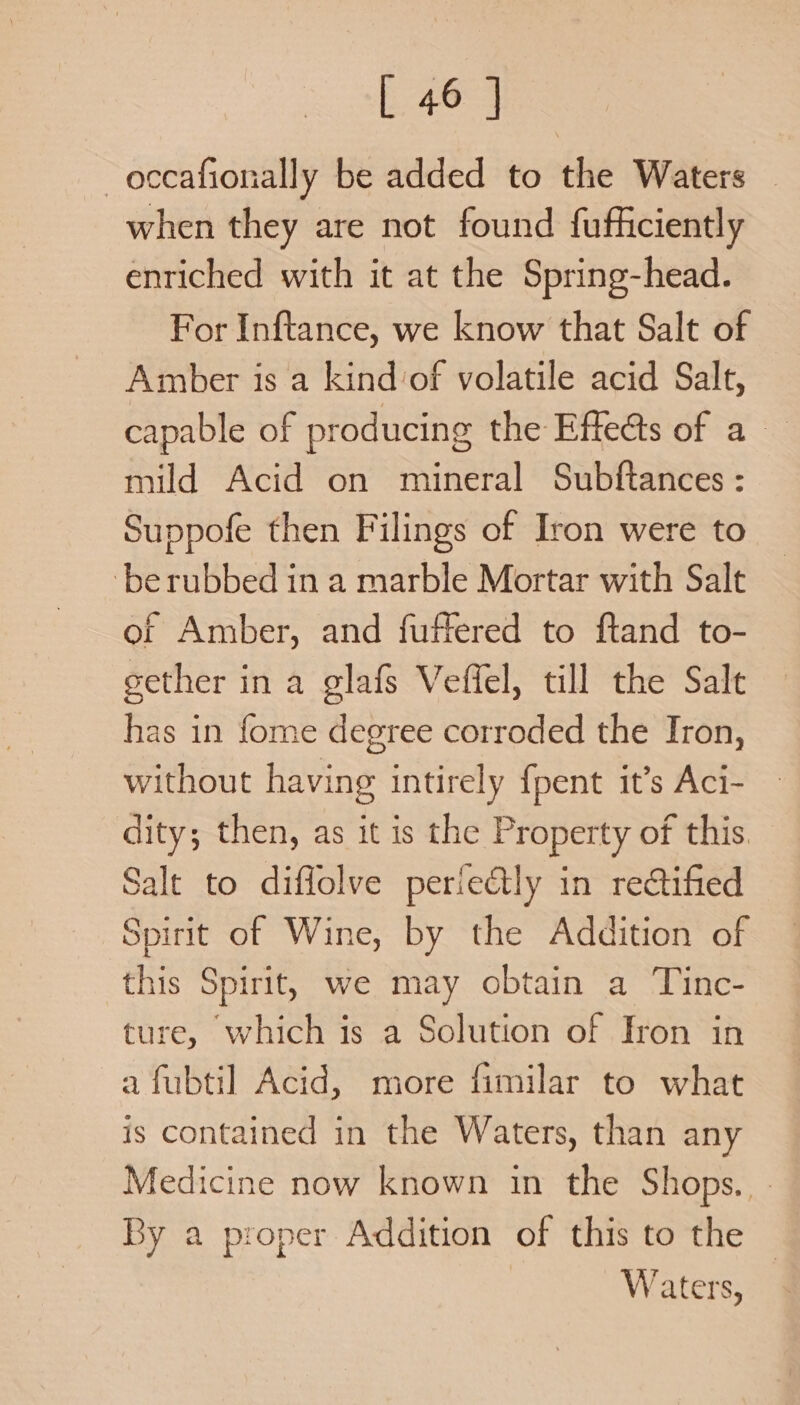 -occafionally be added to the Waters when they are not found fufficiently enriched with it at the Spring-head. For Inftance, we know that Salt of Amber is a kind ‘of volatile acid Salt, capable of producing the Effe@ts of a mild Acid on mineral Subftances : Suppofe then Filings of Iron were to ‘be rubbed in a marble Mortar with Salt of Amber, and fuffered to ftand to- sether in a glafs Veffel, till the Salt has in fome degree corroded the Iron, without having intirely {pent it’s Aci- dity; then, as it is the Property of this. Salt to diffolve perie&amp;tly in rectified Spirit of Wine, by the Addition of this Spirit, we may obtain a Tinc- ture, which is a Solution of Fron in a fubtil Acid, more fimilar to what is contained in the Waters, than any Medicine now known in the Shops. - By a proper Addition of this to the — Waters,