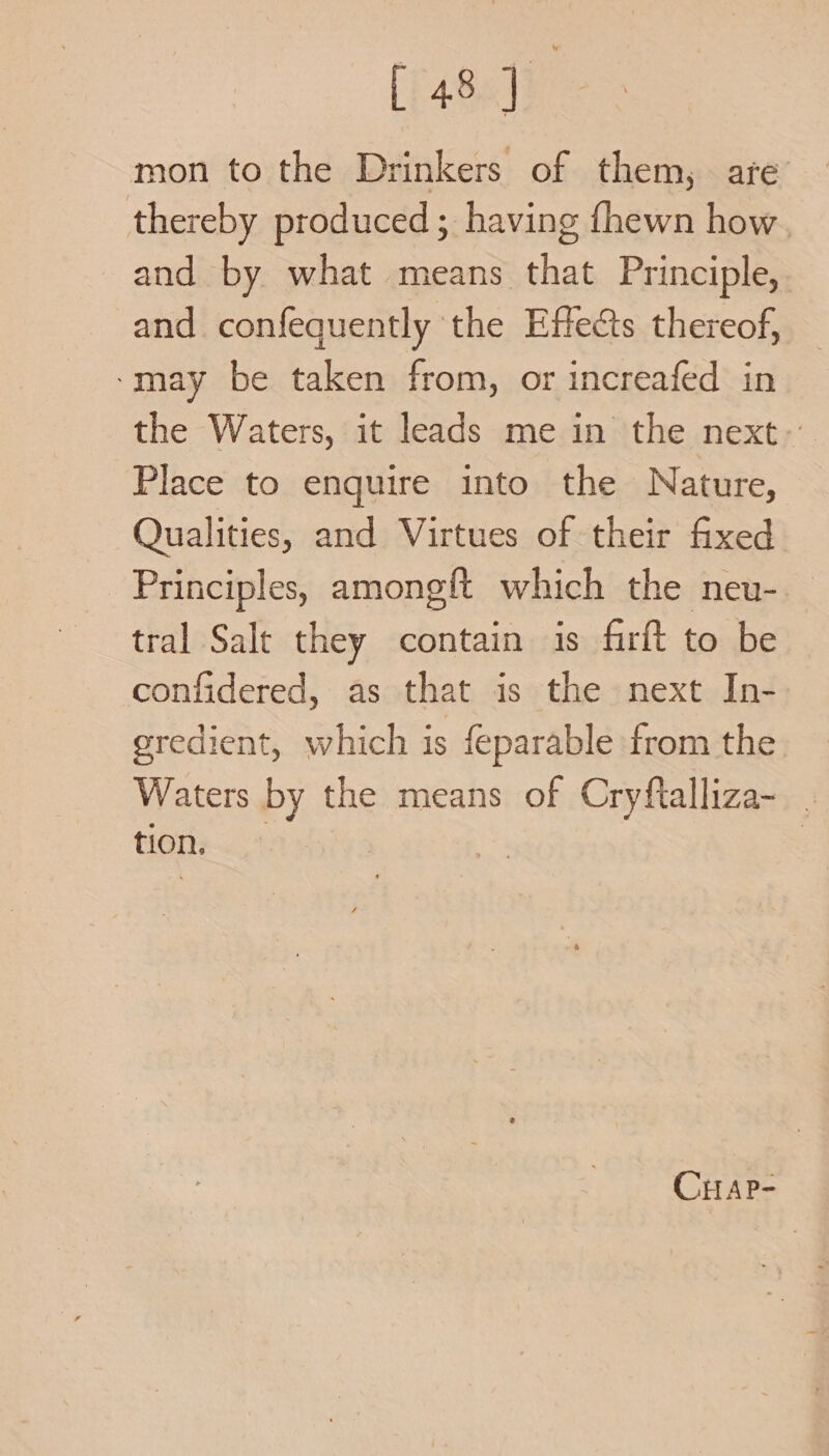 raeele mon to the Drinkers of them, are thereby produced; having fhewn how, and by what means that Principle, and confequently the Effects thereof, ‘may be taken from, or increafed in the Waters, it leads me in the next- Place to enquire into the Nature, Qualities, and Virtues of their fixed Principles, amongft which the neu-. tral Salt they contain is firft to be confidered, as that is the next In- gredient, which is feparable from the Waters by the means of Cryftalliza- _ tion. CHAP-