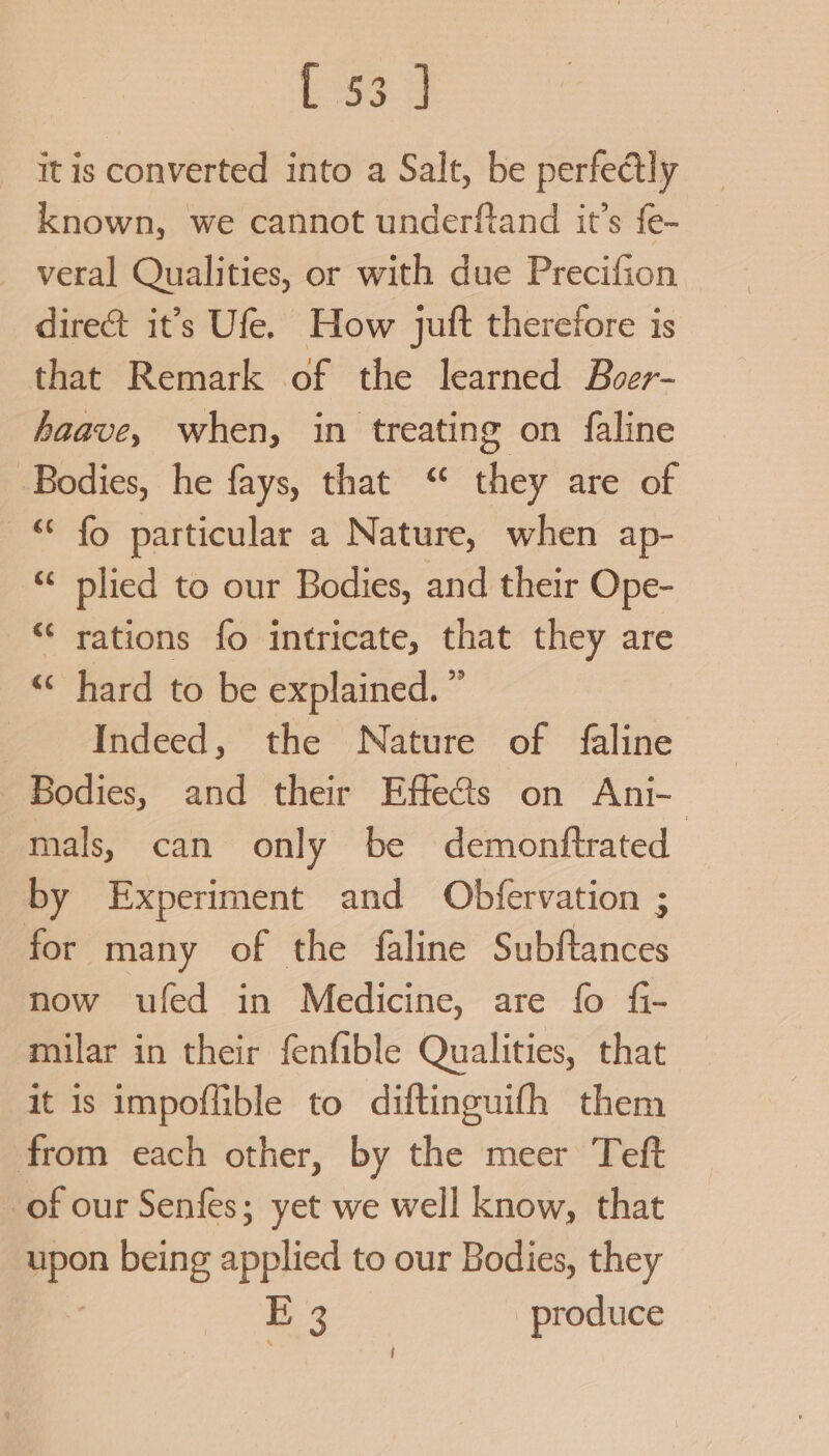 {334 it is converted into a Salt, be perfectly known, we cannot underftand it’s {e- _ veral Qualities, or with due Precifion dire&amp;t it’s Ufe. How juft therefore is that Remark of the learned Buer- haave, when, in treating on faline Bodies, he fays, that “ they are of “* fo particular a Nature, when ap- “ plied to our Bodies, and their Ope- “‘ rations fo intricate, that they are _ © hard to be explained. ” Indeed, the Nature of faline Bodies, and their Effe@s on Ani- mals, can only be demonftrated by Experiment and Obfervation ; for many of the faline Subftances now ufed in Medicine, are fo fi- milar in their fenfible Qualities, that it is impoffible to diftinguifh them from each other, by the meer Teft of our Senfes; yet we well know, that upon being applied to our Bodies, they Es produce j