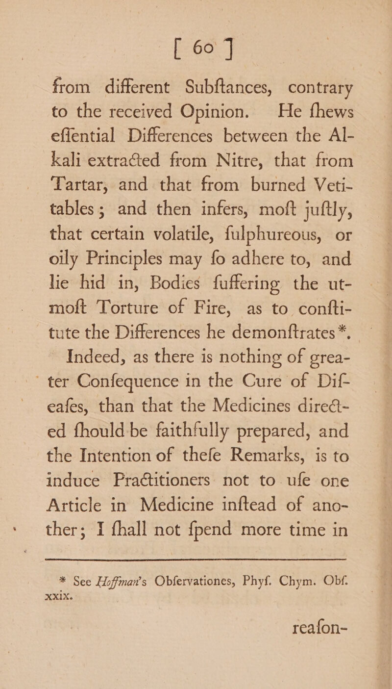 from different Subftances, contrary to the received Opinion. He fhews effential Differences between the Al- kali extracted from Nitre, that from Tartar, and that from burned Veti- tables; and then infers, moft juftly, that certain volatile, fulphureous, or oily Principles may fo adhere to, and lie hid in, Bodies fuffering the ut- moft Torture of Fire, as to confti- tute the Differences he demontftrates *. Indeed, as there is nothing of grea- ter Confequence in the Cure of Dif eafes, than that the Medicines dire@- ed fhould be faithfully prepared, and the Intention of thefe Remarks, is to induce Practitioners not to ufe one Article in Medicine inftead of ano- ther; I fhall not {pend more time in * See Hoffman's Obfervationes, Phyf. Chym. Obf. reafon-