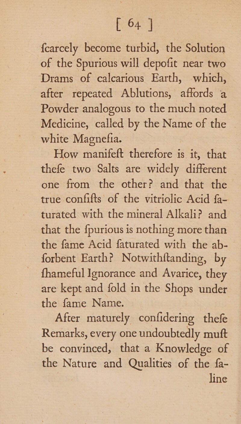 [ 64] fearcely become turbid, the Solution of the Spurious will depofit near two Drams of calcarious Earth, which, after repeated Ablutions, affords a Powder analogous to the much noted Medicine, called by the Name of the © white Magnefia. =. How manifeft therefore is it, that thefe two Salts are widely different — one from the other? and that the true confifts of the vitriolic Acid fa- ‘turated with the mineral Alkali? and that the {purious is nothing more than the fame Acid faturated with the ab- forbent Earth? Notwithftanding, by fhameful Ignorance and Avarice, they are kept and fold in the Shops under the fame Name. After maturely confidering thefe Remarks, every one undoubtedly muft be convinced, that a Knowledge of the Nature and Qualities of the fa- line