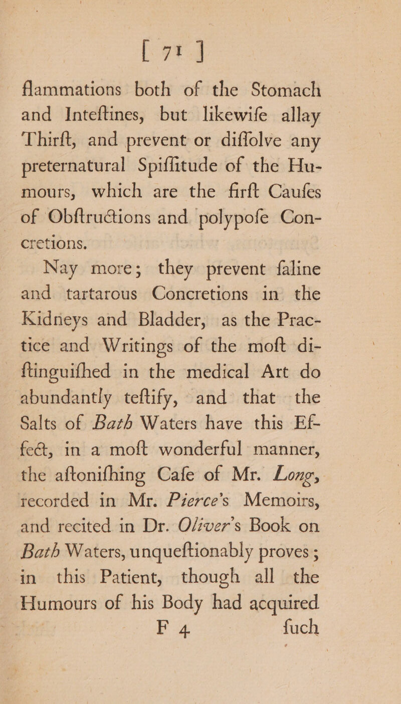 [7t J flammations both of the Stomach and Inteftines, but likewife allay Thirft, and prevent or diffolve any preternatural Spiffitude of the Hu- mours, which are the firft Caufes of ObftruCtions and polypote Con- cretions. Nay more; they prevent faline and tartarous Concretions in the Kidneys and Bladder, as the Prac- tice and Writings of the moft di- _ ftinguifhed in the medical Art do abundantly teftify, and that the Salts of Bath Waters have this Ef fe&amp;, in a moft wonderful manner, the aftonifhing Cafe of Mr. Long, recorded in Mr. Pierce’s Memoirs, and recited in Dr. O/‘ver’s Book on Bath Waters, unqueftionably proves ; in this Patient, though all the Humours of his Body had acquired