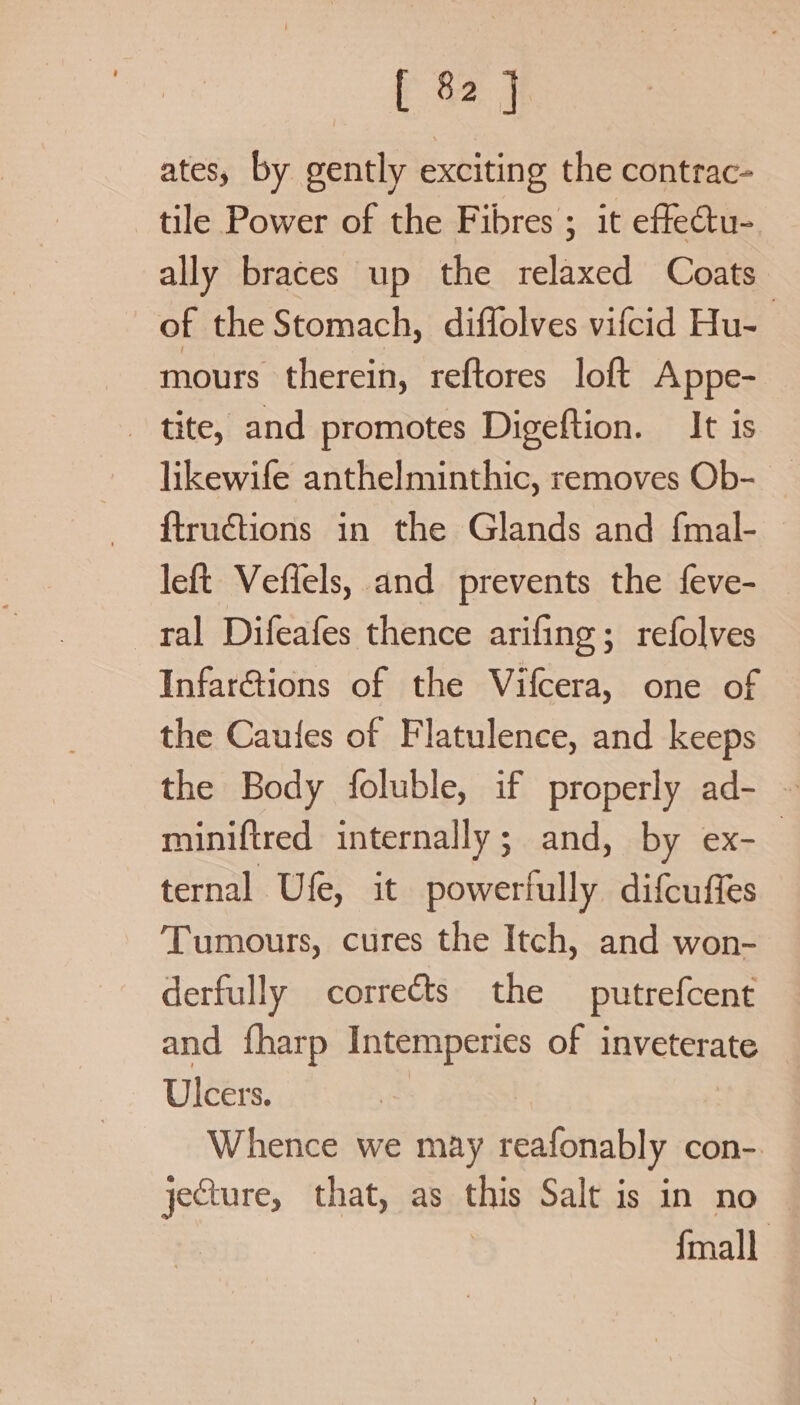 ates, by gently exciting the contrac- tile Power of the Fibres ; it effectu- ally braces up the relaxed Coats of the Stomach, diffolves vifcid Hu- mours therein, reftores loft Appe- tite, and promotes Digeftion. It is likewife anthelminthic, removes Ob- _ ftructions in the Glands and f{mal- left Veffels, and prevents the feve- ral Difeafes thence arifing; refolves InfarGtions of the Vifcera, one of the Cauies of Flatulence, and keeps the Body foluble, if properly ad- ~ miniftred internally; and, by ex-_ ternal Ufe, it powerlully difcuffes Tumours, cures the Itch, and won- derfully corrects the putrefcent and {harp Intemperies of inveterate Ulcers. Whence we may reafonably con- jeCture, that, as this Salt is in no — {mall