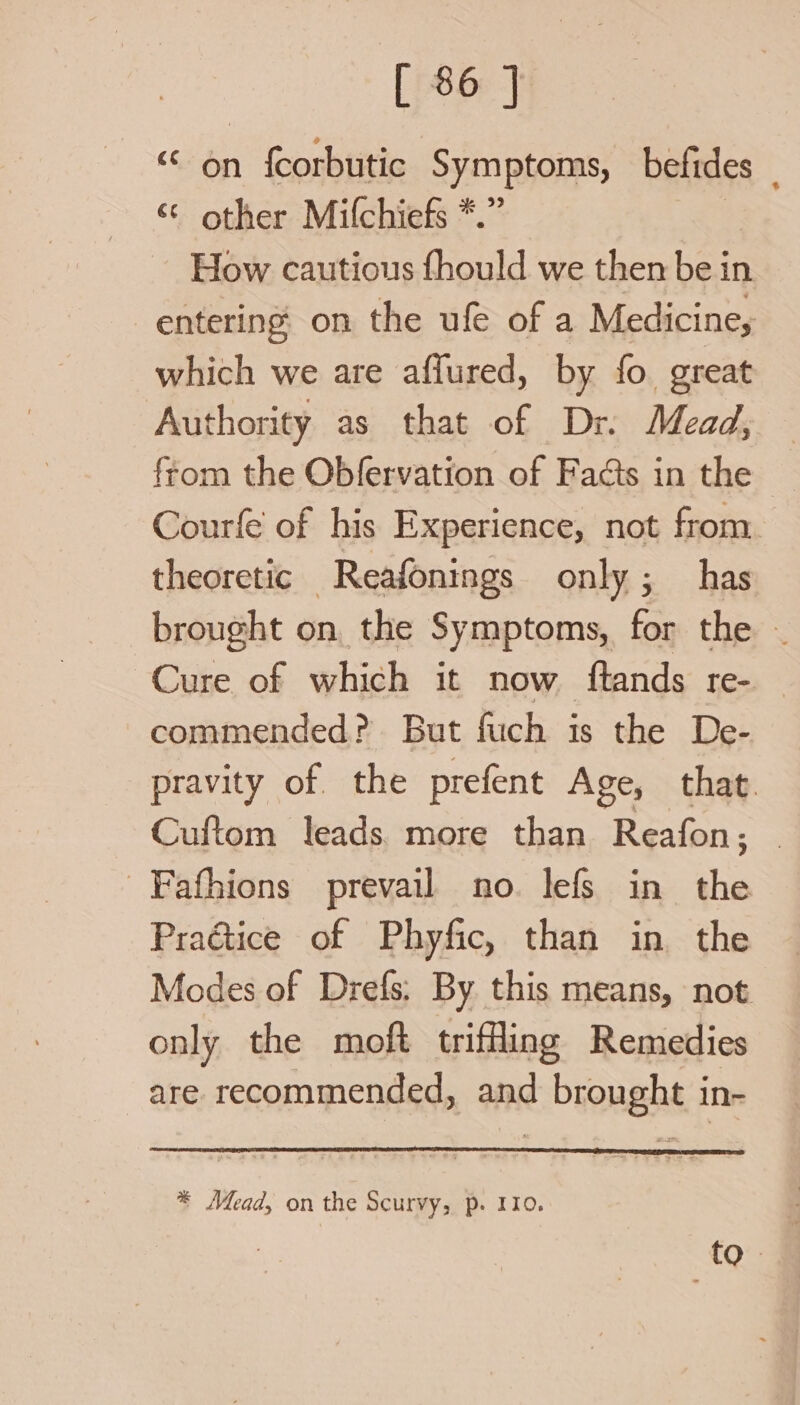 [ 86] “ 6n f{corbutic Symptoms, befides “ other Mifchiefs *.” How cautious fhould we then ball in entering on the ufe of a Medicine, which we are affured, by fo great Authority as that of Dr. Mead, from the Obfervation of Facts in the Courfe of his Experience, not from theoretic Reafonings only; has brought on the Symptoms, for the ~ Cure of which it now ftands re- commended? But fuch is the De- pravity of. the prefent Age, that. Cuftom leads. more than Reafon; Fafhions prevail no. lefs in the Praétice of Phyfic, than in the Modes of Drefs; By this means, not only the moft trifling Remedies are recommended, and brought in- * Mead, on the Scurvy, p. 110. fo.