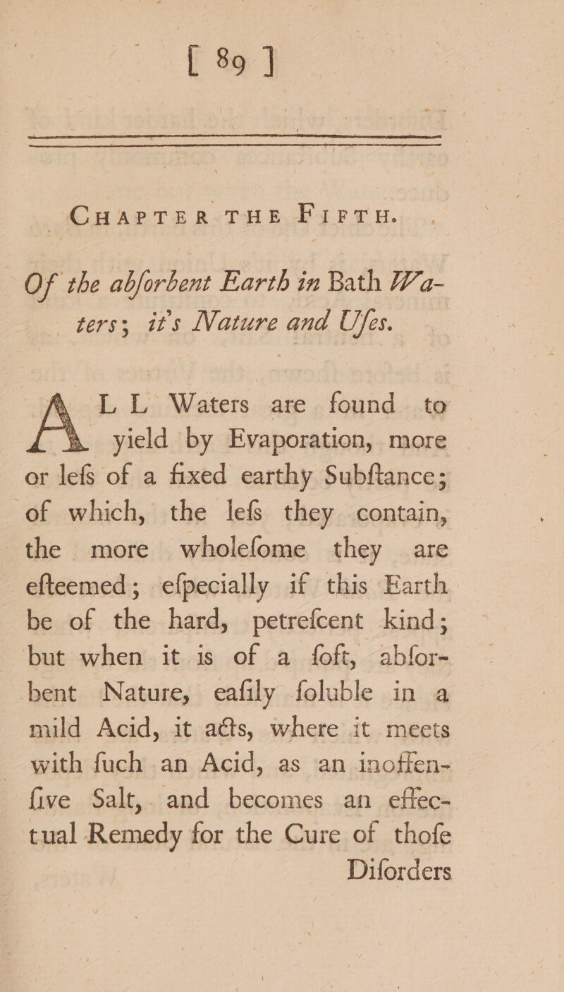 CHAPTER THE Firru. Of the abforbent Earth in Bath Wa- ters; its Nature and Uses. y LL Waters are found to | ‘\ yield by Evaporation, more or lef of a fixed earthy Subftance; of which, the lefs they contain, the more wholefome they are efteemed; efpecially if this Earth be of the hard, petrefcent kind; but when it is of a foft, abfor- bent Nature, eafily foluble in a mild Acid, it acts, where it meets - with fuch an Acid, as an inoffen- five Salt, and becomes an effec- tual Remedy for the Cure of thofe Diforders