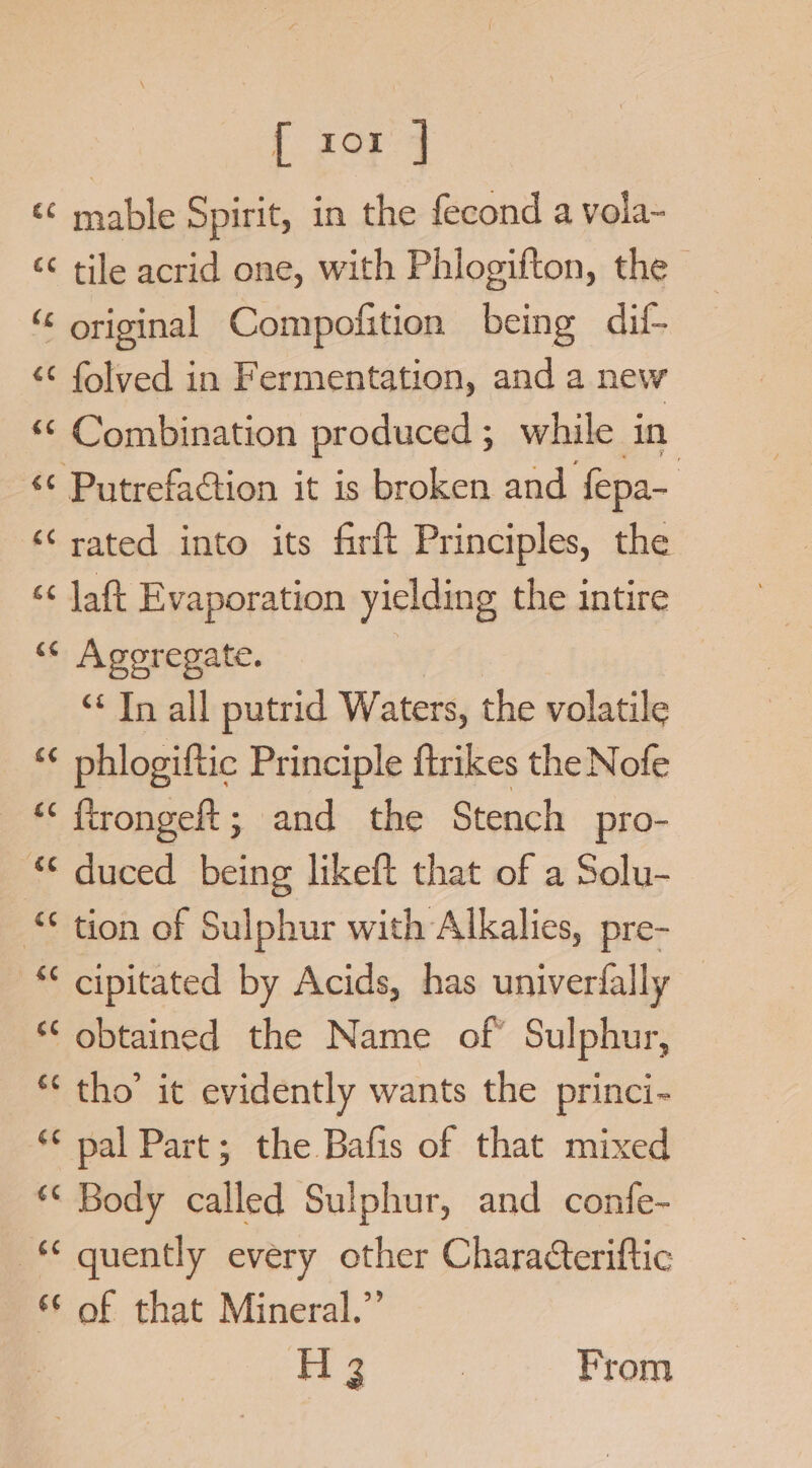 [ xox ] ‘© mable Spirit, in the fecond a vola- ‘¢ tile acrid one, with Phlogifton, the - “ original Compofition being dil- &lt;&lt; folved in Fermentation, and a new *&lt; Combination produced ; while in ‘¢ Putrefaction it is broken and fepa- ‘rated into its firft Principles, the ‘¢ Jaft Evaporation yielding the intire “ Agoregate. | ‘* In all putrid Waters, the volatile *¢ phlogiftic Principle ftrikes the Nofe —“ ftrongeft; and the Stench pro- * duced being likeft that of a Solu- tion of Sulphur with Alkalies, pre- *¢ cipitated by Acids, has univerfally *‘ obtained the Name of’ Sulphur, ** tho’ it evidently wants the princi- ‘© pal Part; the Bafis of that mixed *&lt; Body called Sulphur, and confe- -* quently every other Characteriftic © of that Mineral.” yig | From