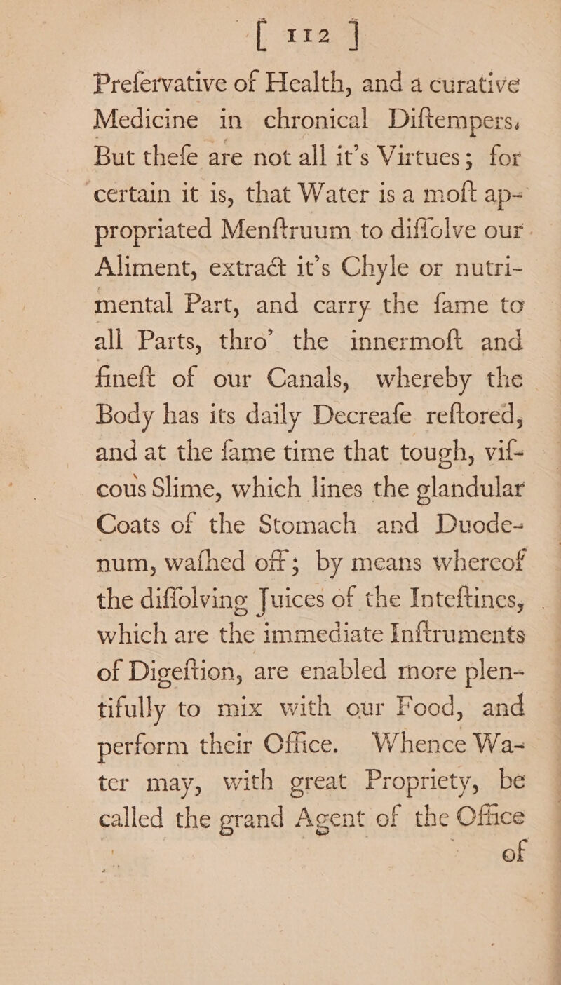 +) ae Prefervative of Health, and a curative Medicine in chronical Diftempers. But thefe are not all it’s Virtues; for certain it is, that Water is a moft ap- propriated Menftruum. to diffolve our’. Aliment, extrac it’s Chyle or nutri- mental Part, and carry the fame to all Parts, thro’ the innermoft and _ fineft of our Canals, whereby the Body has its daily Decreafe reftored, and at the fame time that tough, vil- _ cous Slime, which lines the glandular Coats of the Stomach and Duode- num, wafhed of; by means whereof the diffolving Juices of the Inteftines, . which are the immediate Inftruments of Digeftion, are enabled more plen- tifully to mix with our Food, and perform their Office. Whence Wa- ter may, with great Propriety, be called the grand Agent of the Office | Besa.