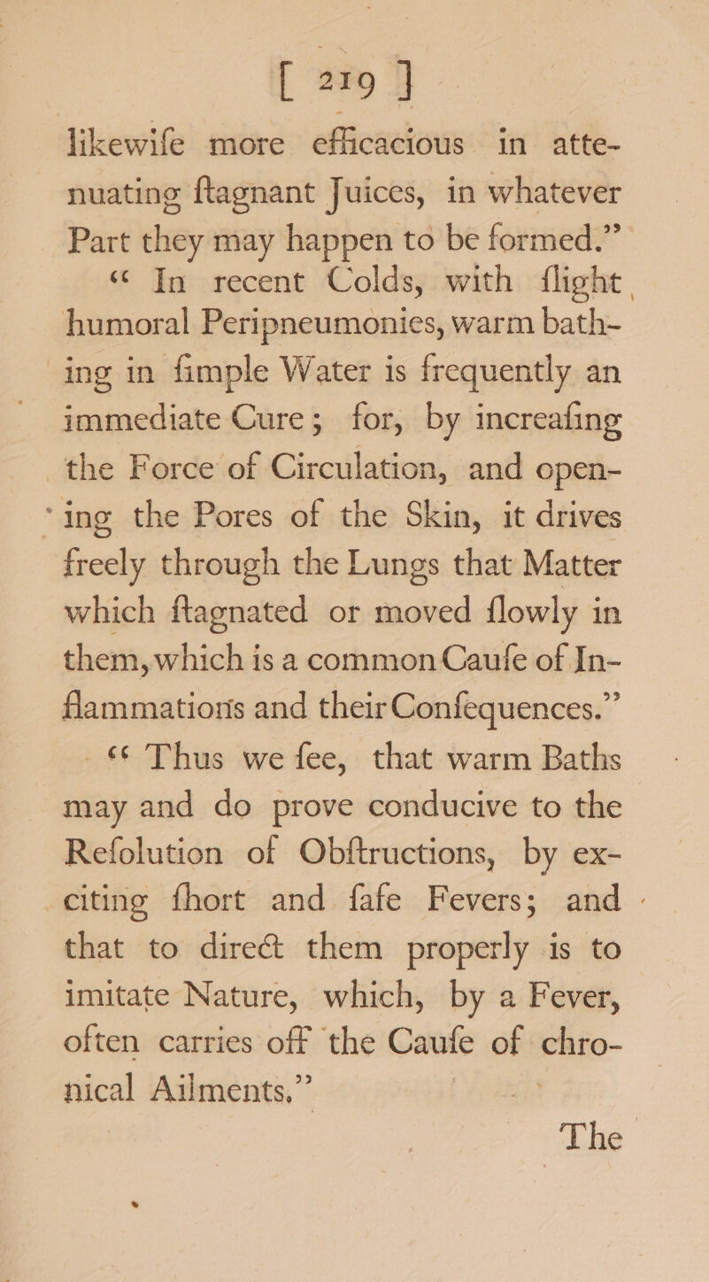 [ Ba J likewife more efficacious in atte- nuating flagnant Juices, in whatever Part they may happen to be formed.” ‘In recent Colds, with flight, humoral Peripneumonies, warm bath- ing in fimple Water is frequently an - immediate Cure; for, by increafing the Force of Circulation, and open- ‘ing the Pores of the Skin, it drives freely through the Lungs that Matter which ftagnated or moved flowly in them, which is a common Caufe of In- flammations and their Confequences.” - © Thus we fee, that warm Baths | may and do prove conducive to the Refolution of Obftructions, by ex- citing fhort and fafe Fevers; and - that to dire&amp; them properly is to imitate Nature, which, by a Fever, often carries off the Caufe of chro- nical Ailments,” | The