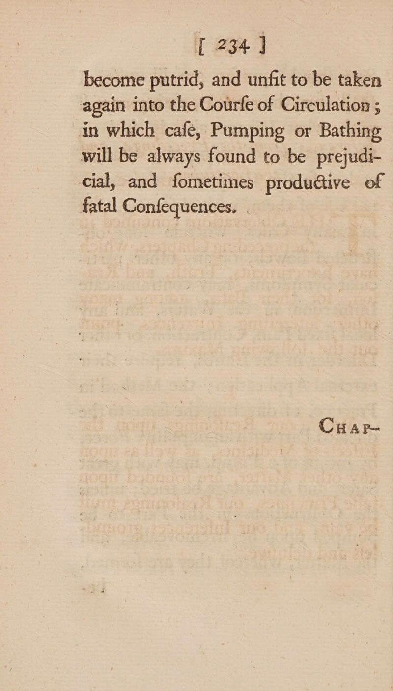 become putrid, and unfit to be taken again into the Courfe of Circulation ; in which cafe, Pumping or Bathing will be always found to be prejudi- cial, and fometimes productive of fatal Confequences. . CHAP