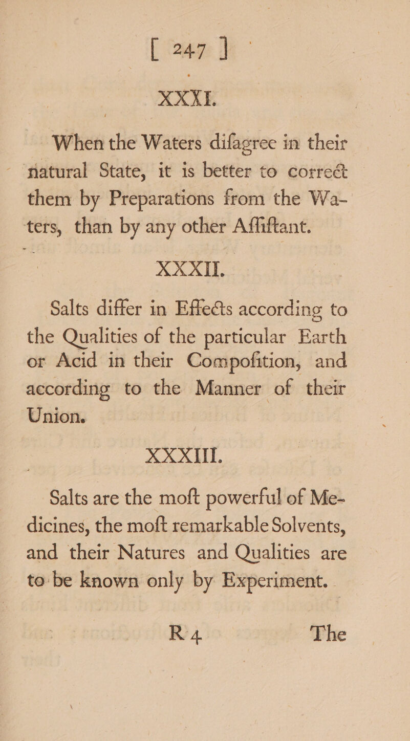 [ ee 3 XXX, When the Waters difagree in their - slatural State, it is better to correct them by Preparations from the Wa- ters, than by any other Affiftant. XXXII. Salts differ in Effects according to the Qualities of the particular Earth or Acid in their Compofition, and according to the Manner of their Union. | oe Salts are the moft powerful of Me- dicines, the moft remarkable Solvents, and their Natures and Qualities are to: be known only by Experiment. R 4 The