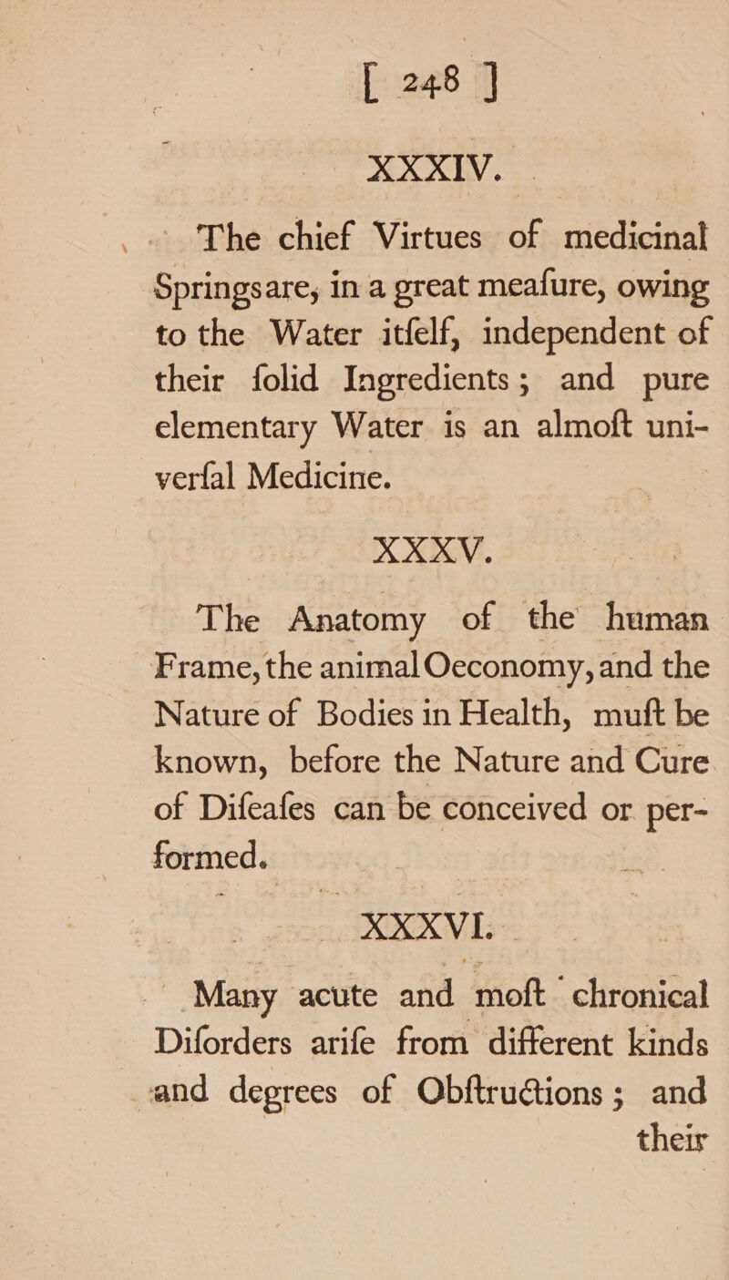 ERY The chief Virtues of medicinal Springsare, in a great meafure, owing to the Water itfelf, independent of their folid Ingredients; and pure elementary Water is an almoft uni- verfal Medicine. | XXXV. The Anatomy of the human Frame, the animal Oeconomy, and the Nature of Bodies in Health, muft be known, before the Nature and Cure of Difeafes can be conceived or r per- formed. XXXVI Many ‘acute and moft chronical Diforders arife from different kinds and degrees of Obftructions ; and their