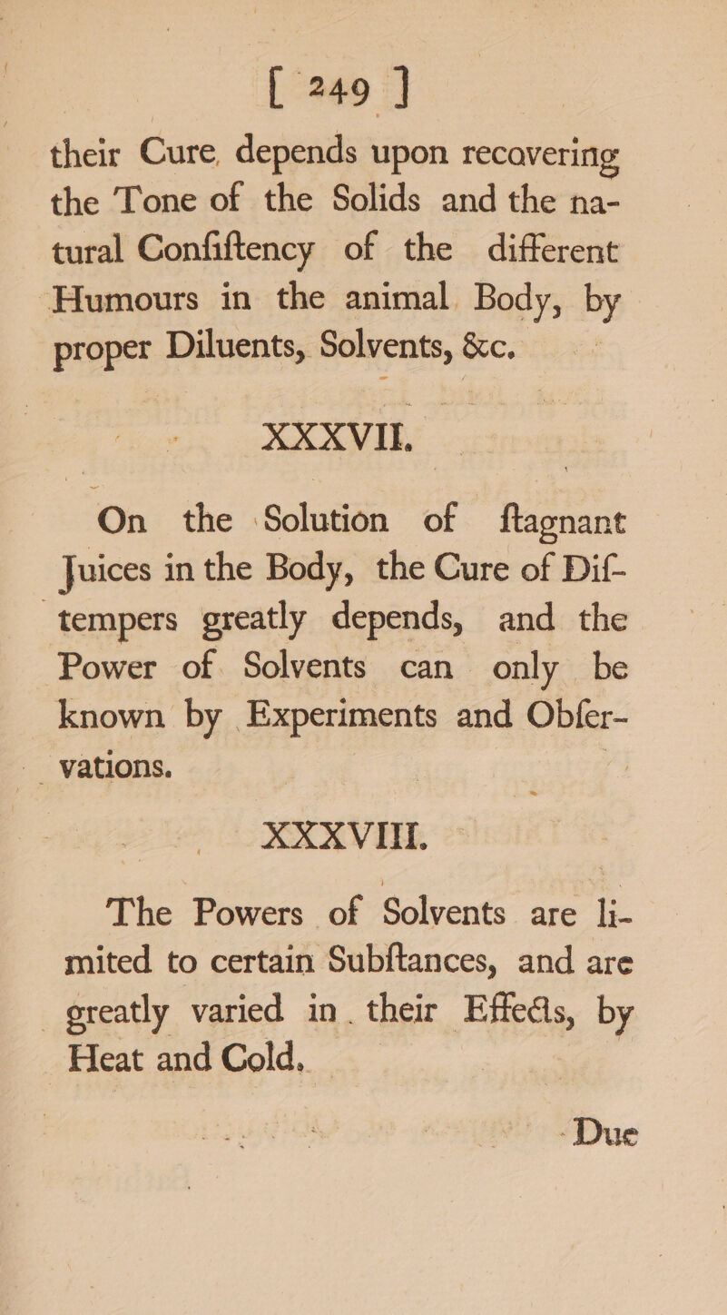 their Cure, depends upon recovering the Tone of the Solids and the na- tural Confiftency of the different Humours in the animal Body, by proper Diluents, Solvents, &amp;c, XXXVIL On the Solution of ftagnant Juices in the Body, the Cure of Dif- tempers greatly depends, and the Power of Solvents can only be known by | Experiments and Obter- XXXVI, The Powers of Solvents are li- mited to certain Subftances, and are greatly varied in. their Effeds, by Heat andCold, -Due