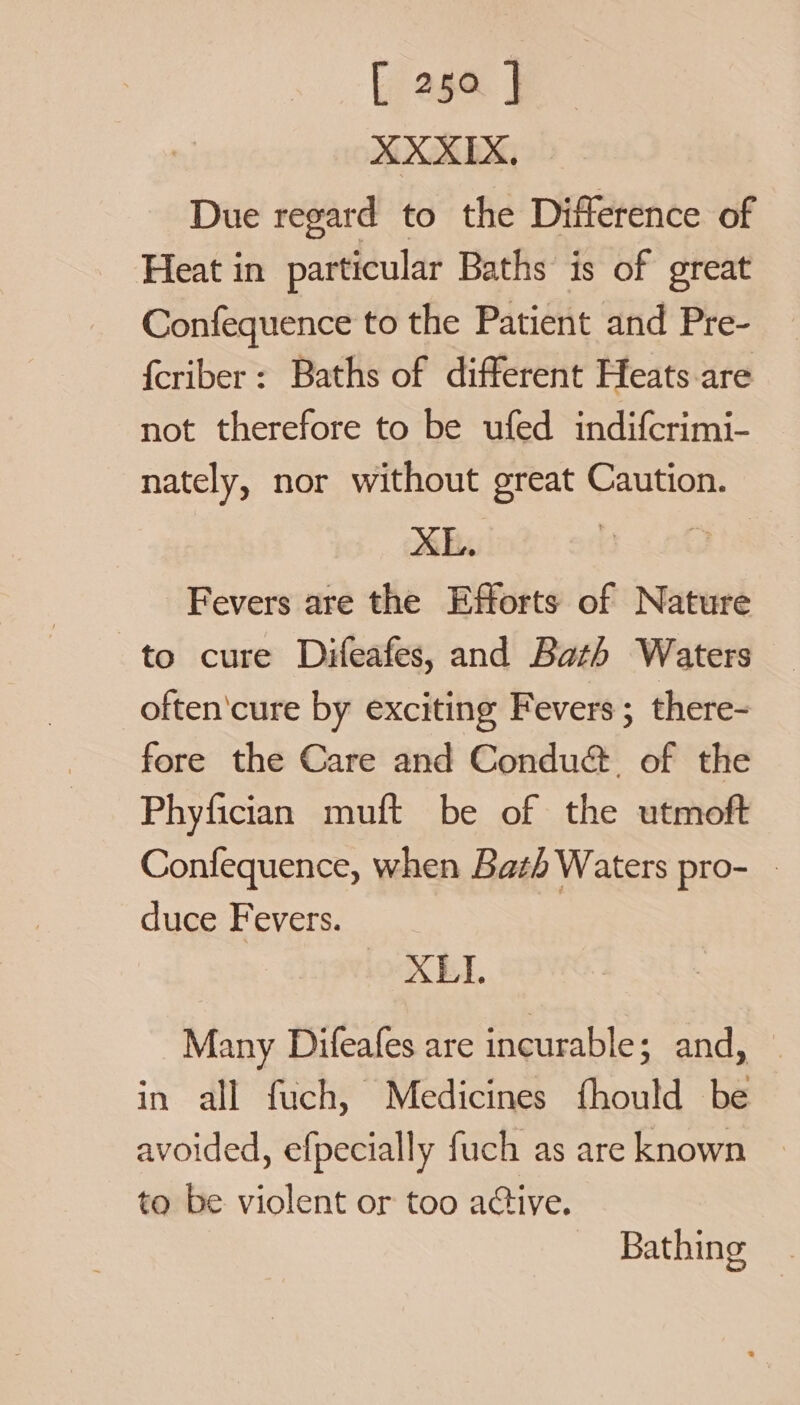 XXXIX, Due regard to the Difference of Heat in particular Baths is of great Confequence to the Patient and Pre- {criber: Baths of different Heats are not therefore to be ufed indifcrimi- nately, nor without great Caution. XE. BGs Fevers are the Efforts of Nature to cure Difeafes, and Bath Waters _often'cure by exciting Fevers ; there- fore the Care and Condué. of the Phyfician muft be of the utmoft Confequence, when Bath Waters pro- - duce Fevers. | YXBEI Many Difeafes are incurable; and, | in all fuch, Medicines fhould be avoided, efpecially fuch as are known to be violent or too active. Bathing, |