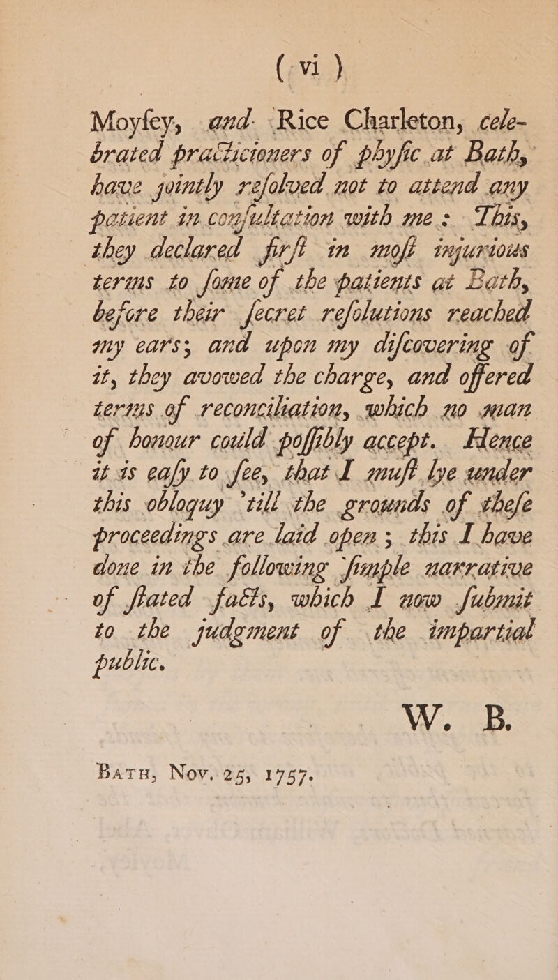 (evn) Moyfey, and- Rice Charleton, cee brated practicioners of phyfic at Bathy have jointly refalved not to attend any posient in.conjultation with mes This, they declared firft in mole ingurtous terims to fone of the patients at Bath, before their fecret refolutions reached my ears; and upon my difcovering of it, they avowed the charge, and offered terms of reconciliation, which mo man of hougur could poff bly accept. Hlence it is caly to fee, that I muft le under — this obloquy °till the grounds of thefe proceedings. are laid open; this I have done in the following jfimple narrative of frated facts, which I uow fubmit to the judgment of the impartial public. W. B. Batu, Noy. 25, 1757.