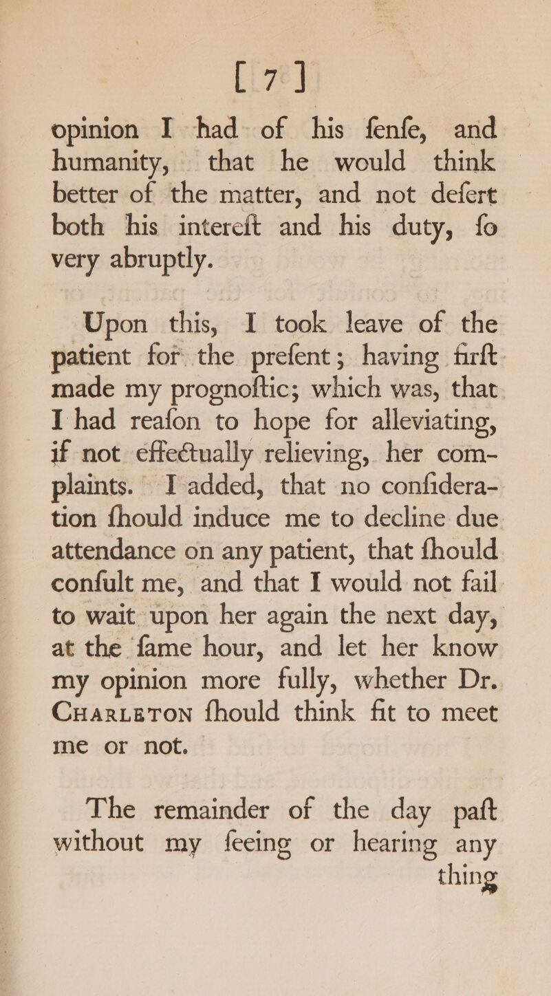 Liv] opinion I had of his fenfe, and humanity, that he would think © better of the matter, and not defert both his intereit and his duty, fo very abruptly. Upon this, I took leave of the patient for the prefent; having frft. made my prognoftic; which was, that I had reafon to hope for alleviating, if not. effectually relieving, her com- plaints. I added, that no confidera- tion {hould induce me to decline due attendance on any patient, that fhould confult me, and that I would not fail to wait upon her again the next day, at the fame hour, and let her know my opinion more fully, whether Dr. Cuarerton fhould think fit to meet me or not. The remainder of the day _paft without my feeing or hearing any thing