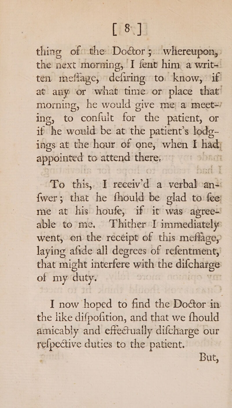 [ise] thing of the Doctor 5: whereupon, the next _morning, ‘I fenv him a writs. ten meflage, dehiring to. know, if at any or ‘what time or place that’ morning, he would give me} a meet+ ing, to confult for the patient, or if he would be at the patient’s lodg- ings at the hour of one, when I had appointed to attend there: T Fo this, I ebewra a verbal -an-: fwer; that he fhould be glad to fee: me at his houfe, if it was agree- able to me. hither I immediately went, on the receipt of this meflagey laying afide all degrees of refentment,. that might interfere with the difcharge of my duty. ) I now hoped to find the Do@or in the like difpofition, and that we fhould amicably and effectually difcharge our re{pective duties to the patient. | But,