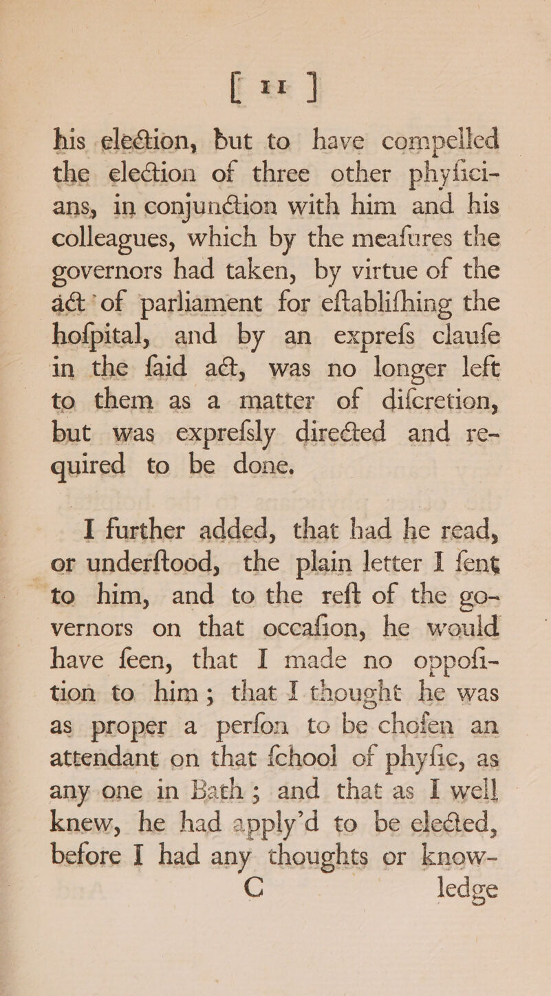 [x ] his election, but to have compelled — the election of three other phytici- ans, in conjunction with him and his colleagues, which by the meafures the governors had taken, by virtue of the ac&amp;t'of parliament for eftablifhing the hofpital, and by an exprefs claufe in the faid a@, was no longer left to them as a matter of difcretion, but was exprefsly direéted and re- quired to be done. I further added, that had he read, or underftood, the plain letter I feng to him, and to the reft of the go- -vernors on that occafion, he would have feen, that I made no oppofi- tion to him; that I thought he was as proper a perfon to be chofen an attendant en that {chool of phytic, as any one in Bath; and that as I well knew, he had 2 pply’d to be eleded, before I had a: a or Paiwe: ledge