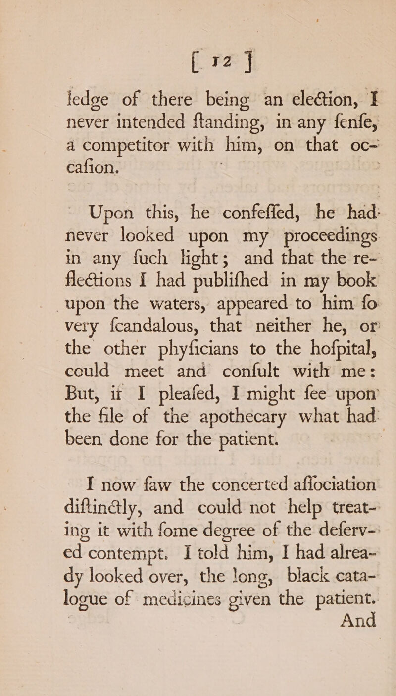 (Fe fi ledge of there being an eleétion, I never intended ftanding, in any fenfe, a competitor with him, on that oc- cafion. - Upon this, he -confeffed, he had: never looked upon my proceedings in any fuch light; and that the re-. flections I had publifhed in my book very fcandalous, that neither he, or the other phyficians to the hofpital, could meet and confult with me: But, it I pleafed, I might fee upon’ the file of the apothecary what had. been done for the patient. I now faw the concerted affociation diftinaly, and could not help treat- ing it with fome degree of the deferv-: Baa contempt. I told him, I had alrea- dy looked over, the long, black cata- logue of medicines given the patient. | | And