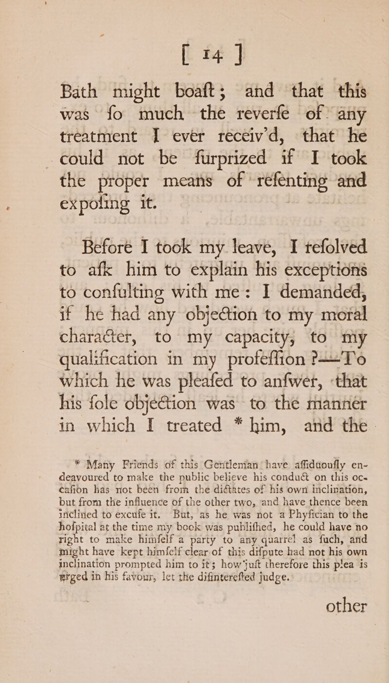 [ i ] Bath might boaft; and that this was fo much the reverfe of. any treatment J ever receivd, that he could not be furprized if I took the proper means of | sgeglesie ae expoling it. | Beforé I took my leave, I tefolved to afk him to explain his exceptions to confulting with me: I demanded, if he had any objection to my moral character, to my capacity, to my qualification in my profeffion To which he was pleafed to anfwer, -that his fole objéGtion was to the manner in which I treated * him, and the - * Many Friends of this Gettlenian have affiduoufly en- deavoured to make the public believe his condu&amp; on this oc- cafion has not been from the diétates of his own inclination, but from the influence of the other two, and have thence been inclined to excufe it, But, as he was not a Phyfician to the hofpital at the time my book was publifhed, he could have no right to make himfelf a party to any quarrel as fuch, and might have kept himfelf clear.of this difpute had not his own inclination prompted him to it; how ‘juft therefore this plea is | urged i in his favour, let the difinterefted judge. other