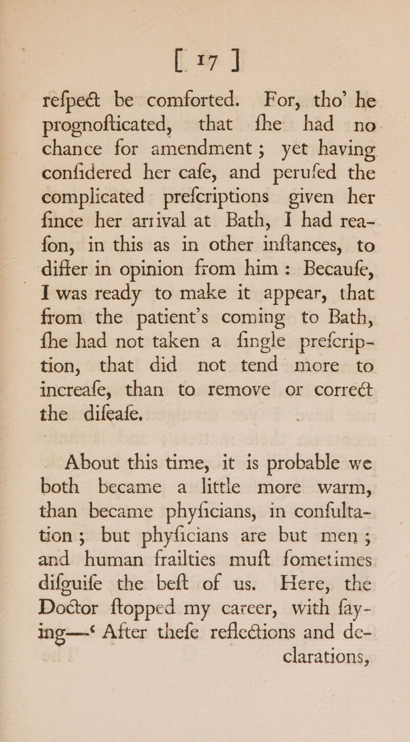 te J refpect be comforted. For, tho’ he prognofticated, that fhe had no chance for amendment ; yet having confidered her cafe, aad perufed the complicated prefcriptions given her -fince her arrival at Bath, I had rea- fon, in this as in other inftances, to differ in opinion from him: Becaufe, _ Iwas ready to make it appear, that from the patient’s coming to Bath, fhe had not taken a fingle prefcrip- tion, that did not tend more to increafe, than to remove or correct the difeafe. About this time, it is probable we both became a little more warm, than became phyticians, in confulta- tion; but phyficians are but men ; and human frailties muft fometimes difouife the beft of us. Here, the Doctor {topped my career, with fay- os oa After thefe reflections and de- clarations,