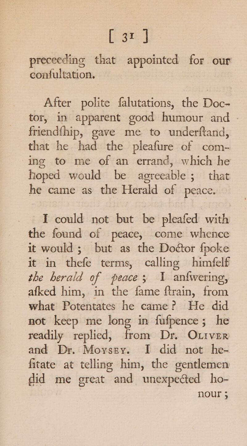 [i ge J preceeding that appointed for our confultation. | After polite falutations, the Doc-~ tor, in apparent good humour and - friendfhip, gave me to underftand, that he had the pleafure of com- ing to me of an errand, which he hoped would be agreeable; that he came as the Herald of peace. I could not but be pleafed with the found of peace, come whence it would; but as the Doétor fpoke it in thefe terms, calling himfelf the herald of peace; 1 anfwering, afked him, in the fame ftrain, from what Potentates he came? He did not keep me long in fufpence; he readily replied, from Dr. Otiver and Dr. Moyssy. I did not he- fitate at telling him, the gentlemen did me great and unexpected ho- nour ;