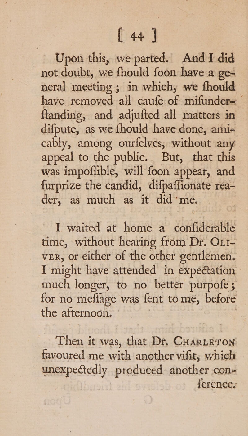 Upon this, we parted. And I did not doubt, we fhould foon have a ge- neral meeting ; in which, we fhould have jerienad all utlanad mifunder= ftandine, and adjufted all matters in difpute, as we fhould have done, ami-~ cably, among ourfelves, without any appeal to the public. But, that this was impofiible, will foon appear, and furprize the candid, difpaffionate rea- der, as much as it did’me. I waited at home a confiderable time, without hearing from Dr. Ox1- VER, or either of the other gentlemen. I might have attended in expectation — much longer, to no better purpofe; for no meflage was fent to me, before | the afternoon. Then it was, that Dr, Cuarte Ton favoured me with another vifit; which unexpectedly produced. another con- ferences