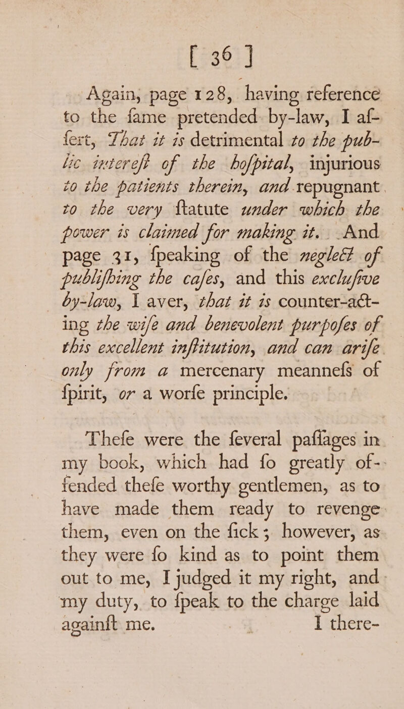 Again, page 128, having reference to the fame pretended by-law, I af- fert, Yat it is detrimental to the pub- lic intereft of the hofpital, injurious to tbe patients therein, and repugnant: to the very fatute under which the power is claimed for making it. And page 31, {peaking of the negletd of publifoing the cafes, and this exclufrve by-law, I aver, that it is counter-act- ing the wife and benevolent purpofes of — this excellent inftitution, and can arife only from a mercenary meannefs of {pirit, ov a worle principle. | Thefe were the feveral paflages in my book, which had fo greatly of-. fended thefe worthy gentlemen, as to have made them ready to revenge: them, even on the fick; however, as they were fo kind as to point them out to me, I judged it my right, and. my duty, to {peak to the charge laid againit me. I ithere-