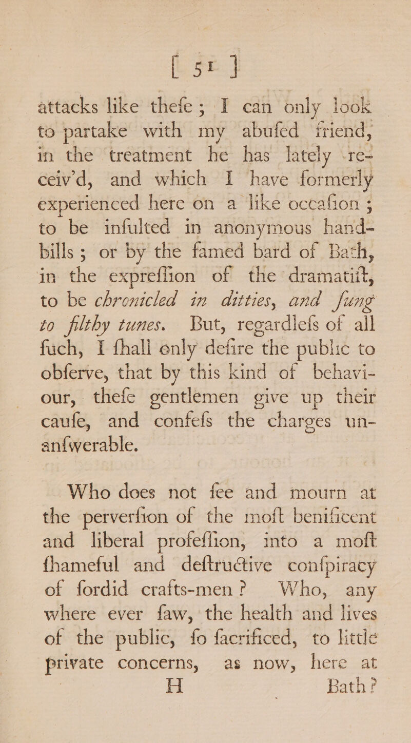 [oe attacks like thefe; I can only look to partake with my abufed friend, in the treatment he has lately -re- ceiv'd, and which I have formerly eRpeticticed here on a like occafion ; to be infulted in anonymous hand- bills ; or by the famed bard of Bath, in the ex :preffion of the didmatnt, to be chronicled in ditties, and fung to filthy tunes. But, regardlefs of all fuch, I fhali only defire the public to obferve, that by this kind of bchavi- our, thefe gentlemen give up their caufe, and confefs the charges un- an{werable. Who does not fee and mourn at the perverfion of the moft benificent and liberal profeflion, into a moft fhameful and deftructive confpiracy of fordid crafts-men? Who, any where ever faw, the health and lives of the public, fo facrificed, to little private concerns, as now, here at | Bath?