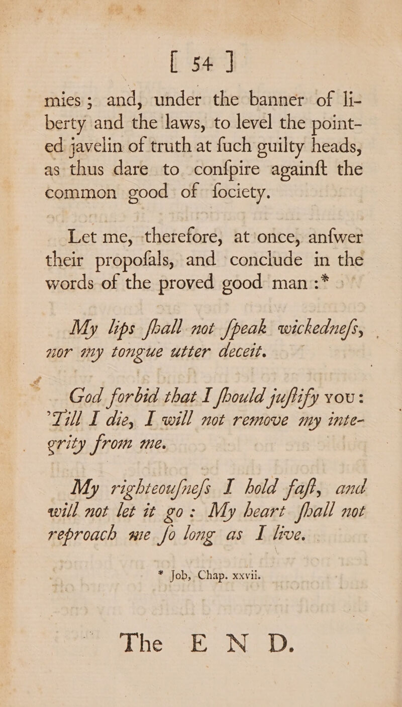 fara mies; and, under the banner of li- berty and the laws, to level the point- ed javelin of truth at fuch guilty heads, as thus dare to confpire againft the common good of fociety. Let me, therefore, at’once, anfwer their propofals, and conclude in the words of the proved good man :* My lips foall not {peak wickedne/s, | nor my ton igee utter deceit. God forbid that I fbould juftify vou: Till I die, I will not remove my inte- ority from me. My righteoufnefs I hold fap, and will not let it go: My heart fhall not reproach me fo long as I live. | * Job, Chap. xxvii. he. ND,