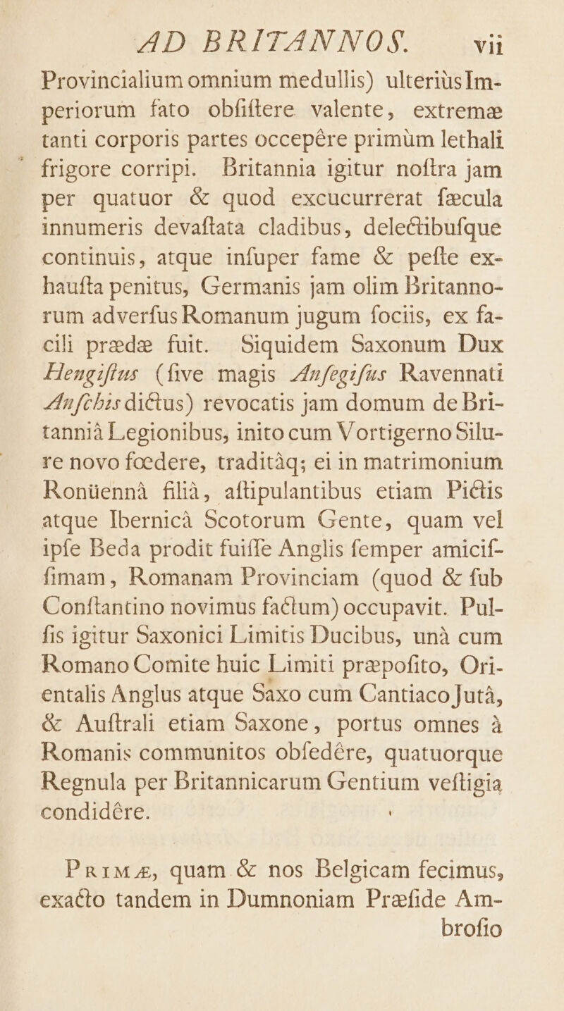 Provincialium omnium medullis) ulteriüsIm- periorum fato obfiftere valente, extreme tanti corporis partes occepére primum lethali frigore corripi. Dritannia igitur noftra jam per quatuor &amp; quod excucurrerat fzacula innumeris devaflata cladibus, delectibufque continuis, atque infuper fame &amp; pelle ex- haufta penitus, Germanis jam olim Britanno- rum adverfus Romanum jugum focus, ex fa- cili prede fuit. Siquidem Saxonum Dux Hengifius (five magis Zfzfegzfus Ravennati ZIufcbis dictus) revocatis jam domum de Dri- tannià Legionibus, inito cum VortigernoSilu- re novo foedere, traditàq; ei in matrimonium Ronüennà filà, afüpulantibus etiam Pictis atque Ibernicà Scotorum Gente, quam vel ipfe Beda prodit fuiffe Anglis femper amicif- fimam, Romanam Provinciam (quod &amp; fub Conftantino novimus factum) occupavit. Pul- fis igitur Saxonici Limitis Ducibus, unà cum Klümafo Comite huic Limiti prapofito, Ori- entalis Anglus atque Saxo cum Cantiaco Jutà, &amp; Auflrali etiam Saxone, portus omnes à Romanis communitos obíedére, quatuorque Regnula per Britannicarum Gentium veftigia condidére. | PnRriwg, quam.&amp; nos Belgicam fecimus, exaéto tandem in Dumnoniam Praefide Am- broftio