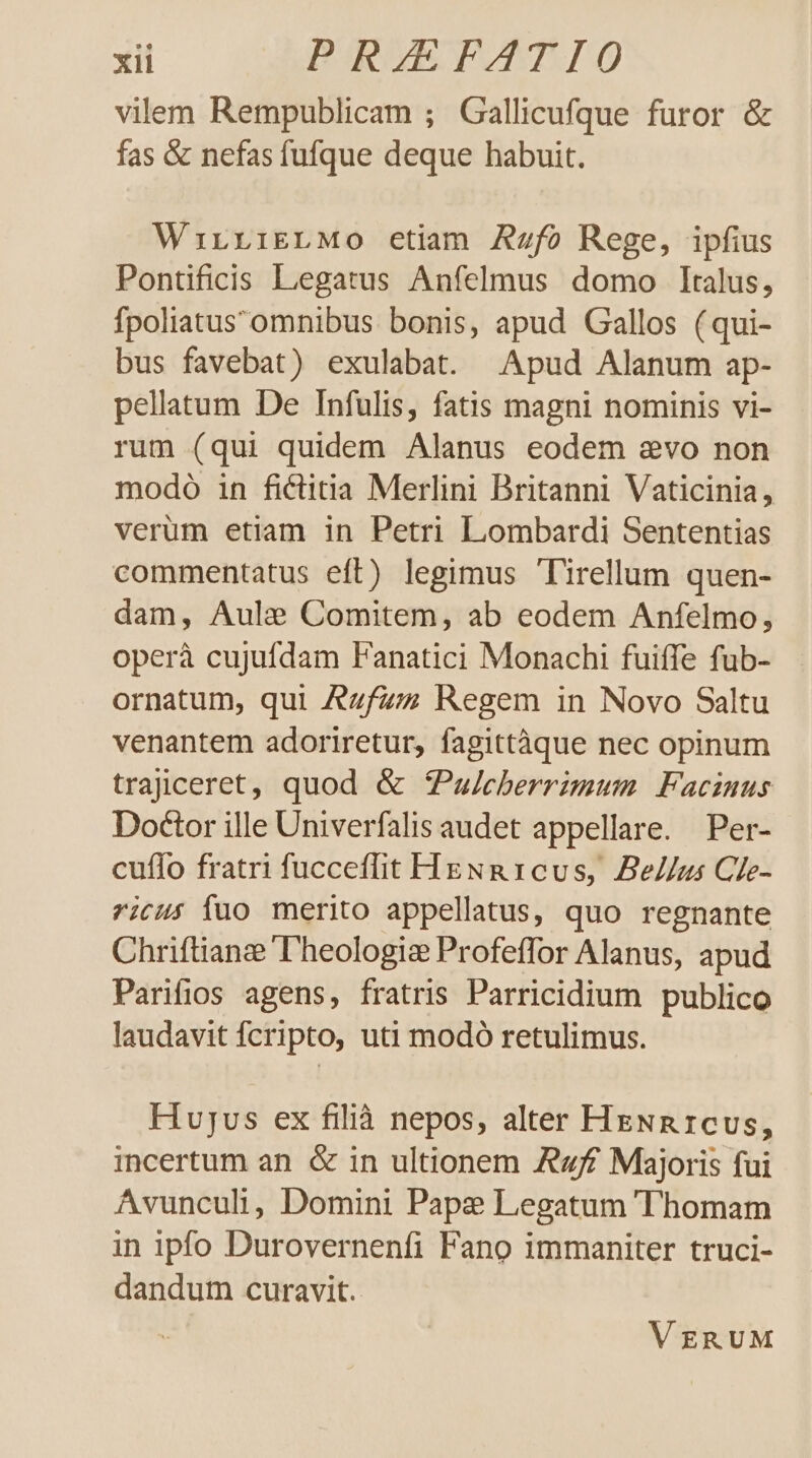 vilem Rempublicam ; Gallicufque furor &amp; fas &amp; nefas fufque deque habuit. WirrriELMo etiam Azfo Rege, ipfius Pontificis Legatus Anfelmus domo Italus, fpoliatus'omnibus bonis, apud Gallos (qui- bus favebat) exulabat. Apud Alanum ap- pellatum De Infulis, fatis magni nominis vi- rum (qui quidem Alanus eodem evo non modoó in fictitia Merlini Britanni Vaticinia, verüm etiam in Petri Lombardi Sententias commentatus eft) legimus lirellum quen- dam, Aule Comitem, ab eodem Anfelmo, operà cujufdam Fanatici Monachi fuiffe fub- ornatum, qui Azfzz Regem in Novo Saltu venantem adoriretur, fagittàque nec opinum trajceret, quod &amp; ZPau/eberrimum Facznus Doctor ille Univerfalis audet appellare. Per- cuflo fratri fucceflit HgNR1cvs, Bellus Cie- ricus Ííuo merito appellatus, quo regnante Chriftianze 'Dheologiz Profeffor Alanus, apud Parifios agens, fratris Parricidium publico laudavit fcripto, uti modó retulimus. Hujus ex filià nepos, alter HeNnR1cus, incertum an &amp; in ultionem Aff Majoris fui Avunculi, Domini Pape Legatum Thomam in ipfo Durovernenfi Fano immaniter truci- dandum curavit. VgRUM