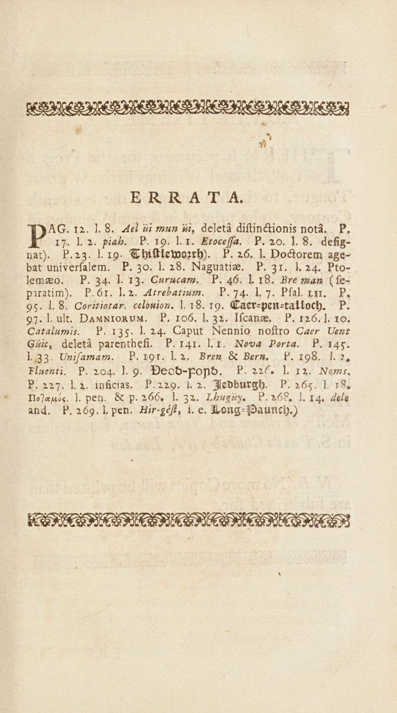 X. Y » ERR A T A. AG. 12. 1. 8. 4el ài mun si, deletà diftin&amp;ionis notà. P. 17. l. 2. piab. P. 19. lr. Eroceffa. P.20.1.8. defig- nat. P.23. l. 19. € biflletmoo:tb). P. 26. l. Doctorem age- bat univerfalem. P. 3o. 1l. 28. Naguatie. P. 3r. 1.24. Pto- lemzo. P. 34. l. 13. Curucam. | P. 46. 1. 18. Bre zman (fe- paratim). | P.6r. 1.2. Attrebatium. P. 14. 1, 7. Pfal. x31. P, 95. 1. 8. Coritiotar. celouion. l. 18. 19. Cact-pon-tallocb, P. 97. l.ult. DauNzoRuM. P. 106. l. 32. Ifcana. | P. 126.1. 1o. Catalumis. |. P. 135. 1l. 24. Caput Nennio noftro Caer Uezt Gic, deletà parenthefi. P. r4r. l.i, Nova Porta. P.3145. 1.33. Unifamam. P.19gtr. l2. Brem &amp; Berm. P. 198. l2, Fluenti. P. 104. lg. Decó-popo. P.226€. l rz. Noms, P.227. li. infidias. P.229. 1. 2. 3iecobutgb. P. 265. L. 18. Io]aj4,. l. pen. &amp; p. 266, 1l. 32. Lbugzy. P.268, l. 14, dele and. P.269.]l pen. Hir-géf!, i. e. d»ong-39auncp.)