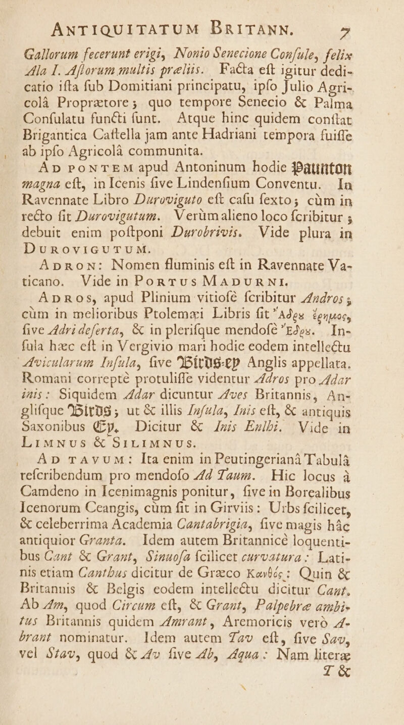 Gallorum fecerunt erigi, INonio Seuecione Confule, felix la I. Aflorum multis praeliis. Fa&ta eft igitur dedi- catio ifta fub Domitiani principatu, ipfo Julio Agri- colà Propratore; quo tempore Senecio & Palma Confulatu functi funt. Atque hinc quidem conflat Brigantica Cattella jam ante Hadriani tempora fuiffe ab ipfo Agricolà communita. Ap PONTEM apud Antoninum hodie $Pàttittan magna eft, in Icenis five Lindenfium Conventu. In Ravennate Libro Dzroviguto eft cafu fexto; cüm in re&o fit Daurovigutum. | V erümalieno loco fcribitur 5 debuit enim poftponi Durobrivis. Vide plura in DunRovicuTUuM. | | ApRoN: Nomen fluminis eft in Ravennate Va- tcano. Videin PonrTus MADURNI. Anpnos, apud Plinium vitiofé fcribitur Z7dro; ; cüm in melioribus Ptolemaxi Libris fit Ades. fegwuoc, five Adrideferta, & in plerifque mendofé Eos. In- fula hzc eft in Vergivio mari hodie eodem intellectu hvicularum Infula, five )Oitus-£p Anglis appellata. Romaui correpté protuliffe videntur 4/dros pro dar ini$: Siquidem .4dar dicuntur Z/ves Britannis, An- glifque BitUg ; ut & illis /z/ula, [nis eft, & antiquis Saxonibus (zy, Dicitur & Zzis Exibi. Vide in LiMNvus & SirLiMNUSs. AD TAVUM: lItaenim in Peutingerianà Tabul refícribendum pro mendofo 7/7 7aum. Hic locus à Camdeno in Icenimagnis ponitur, five in Borealibus Icenorum Ceangis, cüm fit in Girviis : Urbs fcilicet, & celeberrima Academia Caztabrigia, five magis hác antiquior Graz/z. Idem autem Britannicé loquenti- bus Cast & Grant, Sinuofa Ícilicet curvatura :. Lati- nis etiam Caztbus dicitur de Greco Kovté: Quin & Britannis & Belgis eodem intelle&tu dicitur Car. Ab /4m, quod Circum eft, & Graut, Palpebre ambi- f4s Britannis quidem Zfzzragt, Aremoricis veró 24- bramt nominatur. Idem autem Zav eít, five Sav, vcl 574v, quod & 4v five JP, zqua: Nam literae | Z«& .