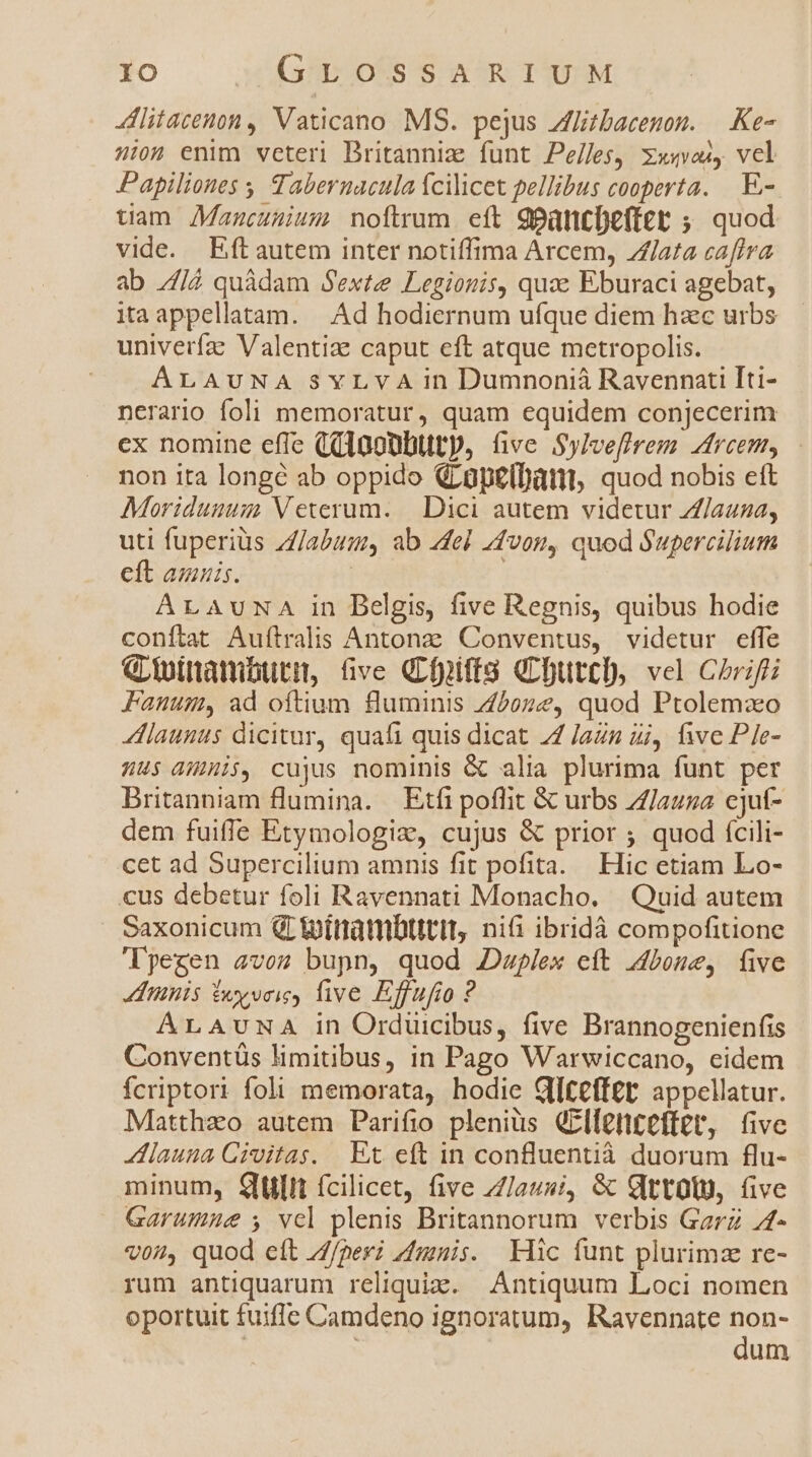litatem , Vaticano MS. pejus Zflitbacenon. — Ke- 4:04 enim veteri Dritanniz funt Pe/les, xxuvos, vel Papiliones Tabernacula fcilicet pellibus cooperta. .E- tuam JManucuuium noftrum. eft 9pancDefter ;. quod vide. Eftautem inter notiffima Arcem, Zara caflva ab [4 quàdam Sexte Legionis, quze Eburaci agebat, itaappellatam. —. Ad hodiernum ufque diem hac urbs univerfa: Valentiae caput eft atque metropolis. | ALAUNA SYLVA in Dumnonià Ravennati Iti- nerario foli memoratur, quam equidem conjecerim ex nomine effe ((10gUbtttp, üve Sylvefirem dreem, non ita longé ab oppido GLüpeibàtt, quod nobis ett Moridunum Veterum. | Dici autem videtur Z/azza, uti fuperiüs //abum, ab 4del 4vosn, quod Supercilium eft amnis. | ArAUuNA in Belgis, five Regnis, quibus hodie conftat Aufítralis Antonz Conventus, videtur effe Gioitiambtura, five Gfpifts (butt, vel Chrifti Fanum, ad oftium fluminis Z5oze, quod Ptolemxo launus dicitur, quafi quis dicat 74 Jazn ij, five Ple- nus dHhi$, cujus nominis &amp; alia plurima funt per Britanniam flumina. | Etfi poflit &amp; urbs Z//auza cjuf- dem fuifle Etymologiz, cujus &amp; prior ; quod fcili- cet ad Supercilium amnis fit pofita. Hic etiam Lo- cus debetur foli Ravennati Monacho. | Quid autem . Saxonicum QLipítrambtttit, nii ibridà compofitione 'lyegen avos bupn, quod 2Dwplex ett dbone, five tinis £y voie, live Effufio ? ALAUNA in Orduicibus, five Brannogenienfis Conventüs limitibus, in Pago Warwiccano, eidem fÍcriptori foli memorata, hodie Glteff£t appellatur. Matthzo autem Parifio pleniüs GElfenteftet, five launa Civitas. Et eft in confluentià duorum flu- minum, Qulit ícilicet, five /7/au»;, &amp; Gttolu, five Garumie s, vel plenis Britannorum. verbis Garz 74- v04, quod eft //perz mnis. Klic funt plurimz re- rum antiquarum reliquiz. Antiquum Loci nomen oportuit fuifle Camdeno ignoratum, Ravennate Bog- um