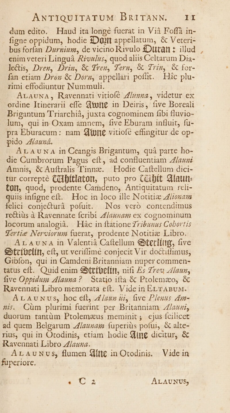 dum edito. Haud ita longe fuerat in Vià Foffà in- figne oppidum, hodie $Dütt appellatum, &amp; Veteri- busforían Durnium, de vicino Rivulo £Düttàütt t illud enim veteri Linguà Aivalus, quod aliis Celtarum Dia- leCtis, Dren, Drin, &amp; dren, Tern, &amp; Trin, &amp; for- fan etiam Droz &amp; Dorz, appellari pofüt. — EHHic plu- rimi effodiuntur Nummuli. : ALAUNA, Ravennati vitiofé /Z/zzza, videtur ex ordine Itinerarii efle Gtutt£. in. Deiris, five Boreali Brigantum Triarchià, juxta cognominem fibi fluvio- . Jum, qui in. Oxam amnem, five Eburam influit, fu- pra Eburacum: nam £u vitiofé effingitur de op- pido Zauná. ArLAUNA in Ceangis Brigantum, quà parte ho- die Cumbrorum Pagus eít, ad confluentiam Z/aum Amnis, &amp; Auftralis Tinnz. Hodie Caftellum dici- tur correpte (dibítlataot, puto pro C2ibít Stlautt- tüll, quod, prodente Camdeno, Antiquitatum reli- quiis infigne eft. Hoc 1n loco ille Notitiz Zona felici conjecturà pofuit. INos vero contendimus rectius à Ravennate fcribi 4f/auzas ex cognominum locorum analogià. | Hác in ftatione Zribunus Cobortis gertie Nerviorum fuerat, prodente INotitiz Libro. ALAUuNA in Valentià Caftellum &amp;tetliitir five &amp;xtríüelitt, cít, ut veriffime conjecit Vir doctitlimus, Gibíon, qui in Camdeni Britanniam nuper commen- tatus eft. Quid enim &amp;ttibelitt nifi Es Zreu Zaun, five Oppidum zlauuna? Statio ifta &amp; Ptolemzo, &amp; Ravennati Libro memorata eft. Vide in EL rTABUM. ALAuNUS, hoc eft, 4£/aun ui, ive Plenus 4m- 2i. QCüm plurimi fuerint per Britanniam //auzi, duorum tantüm Ptolemaus meminit; ejus fcilicet ad quem Belgarum 2/auza;z fuperiüs potui, &amp; alte- rus, qui in Otodinis, etiam hodie ling dicitur, &amp; RRavennati Libro Z/auza. ALAUNUS, flumen Slifi in Otodinis. Vide in fuperiore. «12 ÁALAUNUS,