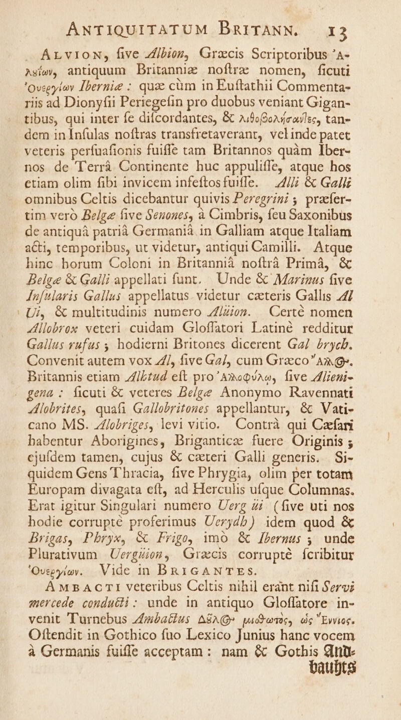 ÁLvION, five ibioz, Gracis Scriptoribus 'A- Asísw, antiquum Britanni noftre nomen, ficuti 'Ovspylov Ibernie : qua cüm in Euftathii Commenta- riis ad Dionyfii Periegefin pro duobus veniant Gigan- tibus, qui inter fe difcordantes, &amp; »;fofoxdieulec, tan- dem in Infulas noftras transfretaveranr, velinde patet veteris perfuafionis fuiffe tam Britannos quàm Iber- nos de T'errá Continente huc appuliffe, atque hos etiam olim fibi invicem infeftosfuiffe. — 4// &amp; Gali omnibus Celtis dicebantur quivis Peregrini 4. praefer- tim vero Belge five Senones, à Cimbris, feu Saxonibus de antiquá patrià Germanià in Galliam atque Italiam acti, temporibus, ut videtur, antiqui Camilli. Atque hinc horum Coloni in Britannià noftrà Primà, &amp; Belge &amp; Galli appellati funt. Unde &amp; Marinus five Jufularis Gallus appellatus. videtur cateris Gallis 24/ Ui, &amp; multitudinis numero Z/Zioz. . Certé nomen llobrox veteri cuidam Gloffatori Latné redditur Gallus rufus ,, hodierni Britones dicerent Ga/. /rycb. Convenit autem vox /, five Ga4/J, cum Graco Am». Britannis euam Z/L£ud eft pro'Amoqsao, five Zlieni- ena : ficuti &amp; veteres Belge Anonymo Ravennati lobrites, quafi Gallobritones appellantur, &amp; Vati- cano MS. Zflobriges, levi vitio. Contrà qui Czefani babentur Aborigines, Briganticz fuere Originis ; ejufdem tamen, cujus &amp; caeteri. Galli generis. Si- quidem Gens Thracia, five Phrygia, olim per totam Europam divagata eft, ad FÍerculis ufque Columnas. Erat igitur Singulari numero Uerg Zi. (five uti nos hodie corrupté proferimus Uerydb) idem quod &amp; Brigas, Phryx, &amp; Frigo imo &amp; lbermus ;, unde Plurativum | Uergiiog, Gracis corrupté fcribitur 'Ovsgyíov. Vide in BRiGANTES. A MBACTI veteribus Celtis nihil erant nifi Servi auercede conducii: unde in antiquo Gloffatore in- venit ''urnebus zfbatius ASA» padaes, ds Evvies. Oftendit in Gothico fuo Lexico Junius hanc vocem à Germanis fuiffe acceptam: nam &amp; Gothis dt baut)ts