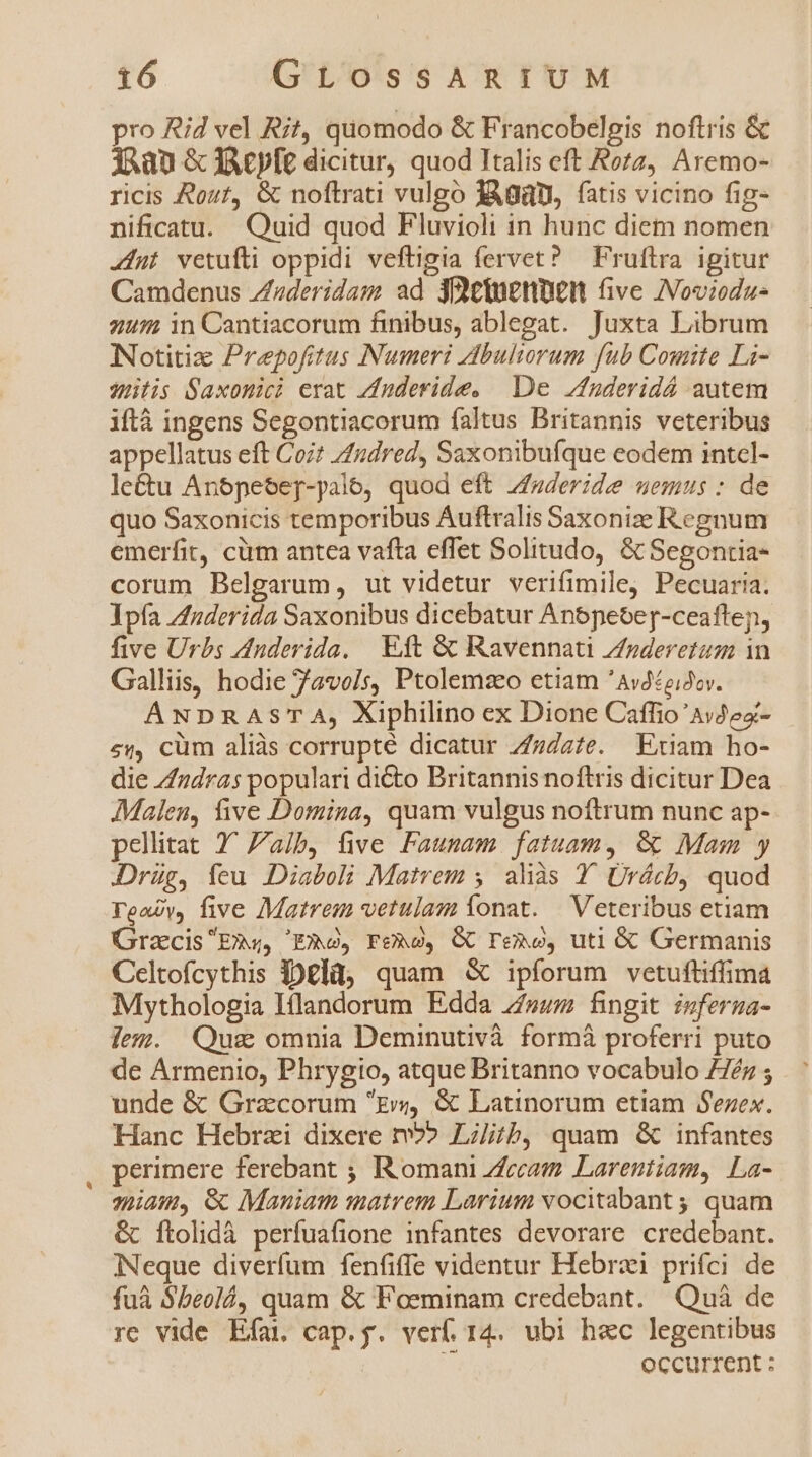 pro Rid vel Rit, quomodo &amp; Francobelgis noftris &amp; dj ^an &amp; JAcpfe dicitur, quod Italis eft Rozz, Aremo- ricis Rost, &amp; noftrati vulgo dÀgü, fatis vicino fig- nificatu. Quid quod Fluvioli in hunc diem nomen «fut vetufti oppidi veftigia fervet? — Fruftra igitur Camdenus Zderidam ad jtuenpen five Noviodz- 247 in Cantiacorum finibus, ablegat. Juxta Librum NNotitiz Prepofitus Numeri dbuliorum fub Comite Li- ilis Saxonici erat Zuderide, | De fuderidá autem iftà ingens Segontiacorum faltus Britannis veteribus appellatus eft Coi? Zudred, Saxonibufque eodem intcl- le&amp;u Anpese[-palo, quod eft zfuderide uemus: de quo Saxonicis temporibus Auftralis Saxonize Regnum emerfit, cüm antea vafta effet Solitudo, &amp; Segontia- corum Belgarum, ut videtur verifimile, Pecuaria. Ipfa Znderida Saxonibus dicebatur Anopeoeg-ceaftepn, five Urbs Auderida, | Eft &amp; Ravennati Znsderetum in Galliis, hodie 7avo/s, Ptolemzeo etiam 'Av4£ziJcv. ANDRASTA, Xiphilino ex Dione Caffio'Avdez- 2«, cüm aliàs corrupté dicatur 7/zdz/e. Etiam ho- die Zdras populari dicto Britannis noftris dicitur Dea Malen, five Domina, quam vulgus noftrum nunc ap-- pellitat 7^ alb, five Faunam. fatuam, &amp; Mam y JDrüg, feu Diaboli Matrem 5. aliàs Y Ürácb, quod Teavy, five Matrem vetulam íonat. | Veteribus etiam GracisE»«, Eso, Feo, GC Fe&amp;o, uti &amp; Germanis Celtofcythis jDglü, quam &amp; ipforum vetuftiffima Mythologia Iíflandorum Edda z/»wm fingit izferua- lem. Qus omnia Deminutivà formà proferri puto de Armenio, Phrygio, atque Britanno vocabulo 77éz ; unde &amp; Gracorum grs, &amp; Latinorum etiam Sezex. Hanc Hebrzi dixere m?» Lilith, quam &amp; infantes perimere ferebant ; IR omani Zfecam Lareutiam, La- qiau, &amp; Maniam matrem Larium vocitabant ; quam &amp; [tolidà perfuafione infantes devorare credebant. INeque diverfum fenfiffe videntur Hebraei prifci de fuà S5eolá, quam &amp; Foeminam credebant. Quà de re vide Efai cap.g. verf. 14. ubi hec legentibus occurrent :