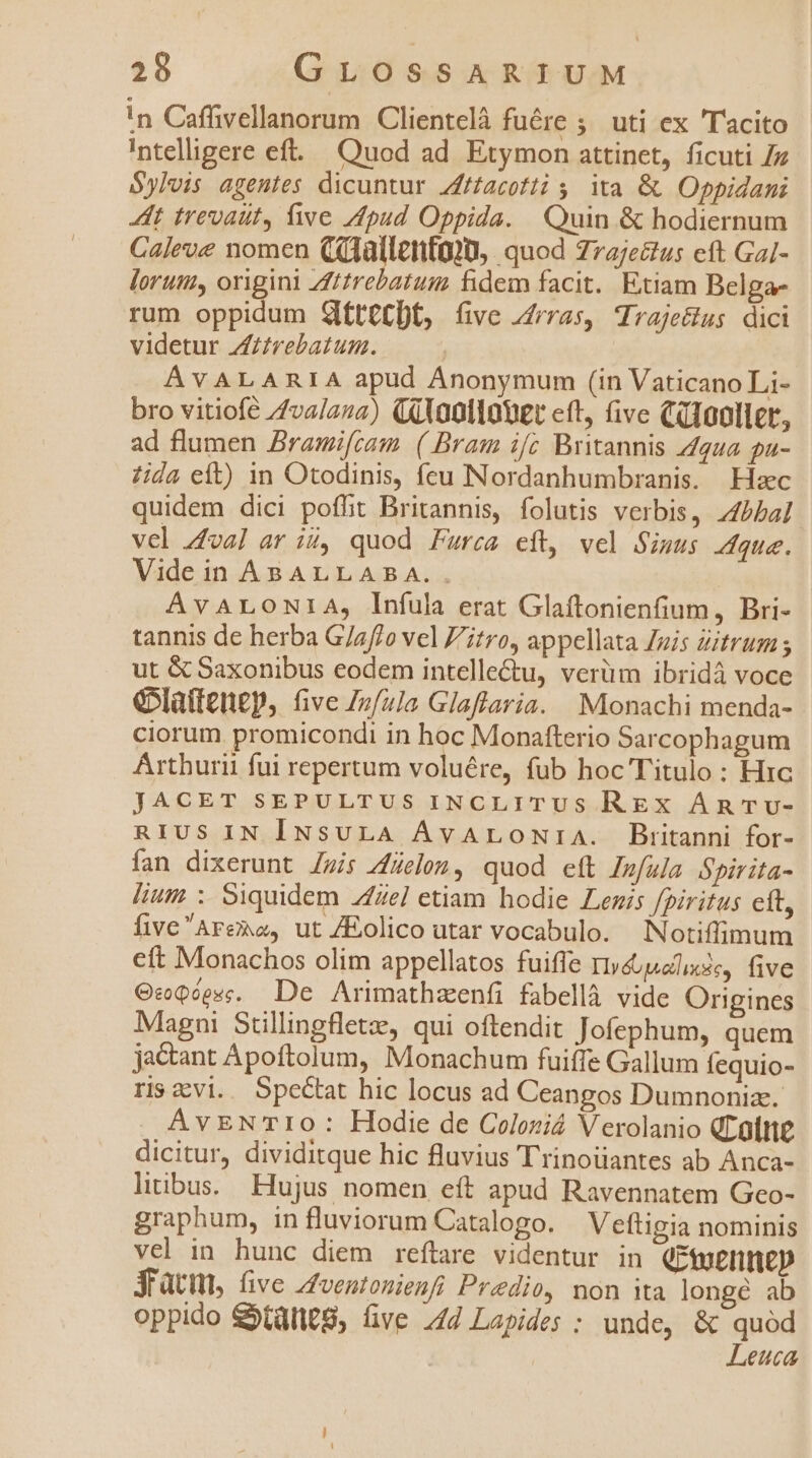 !n Caffivellanorum Clientelà fuére ; uti ex Tacito Intelligere eft... Quod ad Etymon attinet, ficuti /z Sylvis agentes dicuntur Zfftacotti 5, ita &amp;. Oppidani Zt trevaut, ive Apud Oppida. Quin &amp; hodiernum Caleve nomen Cilallentojm, quod 7ra;e&amp;tus ett GaJ- lorum, origini Zttrebatum fidem facit. Etiam Belga- rum oppidum SteCDt, (ve zrras, Trajecius dici videtur Zftrebatum. ÁVALARIA apud Anonymum (in Vaticano Li- bro vitiofe //valaza) (4lontlouEt eft, five Cdoollct, ad flumen Bramifcam. ( Bram if; Britannis Z2 pa- ida eft) in Otodinis, feu Nordanhumbranis. Hac quidem dici poflit Britannis, folutis verbis, Z4bba] vcl 4£va] ar ii, quod Furea eft, vel Simus que. Vide in ABALLABA.. AvVALONIA, Infula erat Glaftonienfium, Bri- tannis de herba G/af/o vel Z'itro, appellata /uis Zitrum; ut &amp; Saxonibus eodem intelle&amp;tu, verüm ibridà voce G5lattenep, (ive Zz/2]a Glaftlaria. Monachi menda- ciorum promicondi in hoc Monafterio Sarcophagum Arthurii fui repertum voluére, fub hoc Titulo : Hic JACET SEPULTUS INCLITUS REX ÁRTv- RIUS IN INsULA ÁvALOoNiriA. Biritanni for- fan dixerunt Zuis 4Zelon, quod eft Imfula Spirita- lium; ; Siquidem 44ze/ etiam hodie Lenis fpiritus eft, fiveAreno, ut /Eolico utar vocabulo. Notiffimum eft Monachos olim appellatos fuiffe r»éuualise, five OcQéesc. De Arimathzenfi fabellà vide Origines Magni Süullingflet, qui oftendit Jofephum, quem jactant Apoftolum, Monachum fuiffe Gallum Íequio- ravi. Spectat hic locus ad Ceangos Dumnonize. . AvENTIO: Hodie de Coloziá Verolanio GLoltne dicitur, dividitque hic fluvius Trinoüantes ab Anca- litibus. Hujus nomen eft apud Ravennatem Geo- graphum, influviorum Catalogo. Veftigia nominis vel in hunc diem reftare videntur in (roelmep jfatm, ve zfventonienfi Predio, non ita longé ab oppido Slt, üve 44 Lapides : unde, &amp; quód Leuca