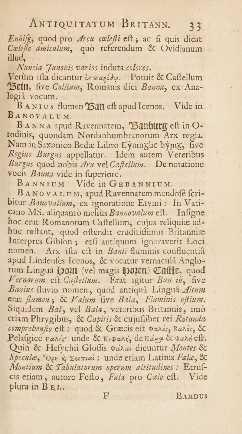 Enüifr, quod pro Arcu. celefli eft ; ac fi quis dicat Colefle amiculum, quó referendum &amp; Ovidianum illud, — ANuncia Iunonis varios Ynduta colores. Verüm ifta dicantur &amp; zeé2». — Potuit &amp; Caftellum till, five Collivz, Romanis dici Bazzza, ex: Ana- logià vocum. | BAurus flumen^Bütt eftapudIcenos. Vide in BANovALUM. BANN A apud Ravennatem, ^Oüttbutt eft in O- . todinis, quondam Nordanhumbranorum Arx regia. Nam inSaxonico Beda Libro Eyninglc bypig, five Regius Burgus appellatur. ldem autem Veteribus Burgus quod nobis /rx vel Caflellum. ..De notatione vocis Bauza vide in fuperiore. DBaANNiuM. Vide in GEBANNIUM. -— BANovALvM, apud Ravennatem mendofé fcri- bitur Bapovallum, ex ignoratione Etymi : In Vati- cano MS. aliquantó melius Bazzovalzm ctt. Infigne hoc erat Romanorum Caftellum, cujus reliquize ad- huc reítant, quod oítendit eruditiflimus Britannize Interpres Gibíon ;' etfi antiquum ignoraverit Loci nomen. Arx iíta eft in. Bau; luminis confluentià apud Lindenfes Icenos, &amp; vocatur vernaculà Anglo- rum Linguà $20 (vel magis jpoxeti GLaftle, quod Feruarum elt Caffeilum. | Exat igitur Baz iZ, five Banius lavio nomen, quod antiquà Linguà fitum erat umen , &amp; Falum ve Bala, Flumimis offlium. Siquidem Ja4/, vel Ba/2, veteribus Britannis, imó etiam Phrygibus, &amp; Capitis &amp; cuju(libet rei Rortuuda comprebenfio et : quod &amp; Graecis eft &amp;x205, Baacc, &amp;C Pelafgicé raAé; unde &amp; Kegons, dex dez &amp; oa eft. Quin &amp; Hefychii Gloffis oco; dicuntur /Montes &amp; Ópecule, Oen X, «omi ; unde etiam Latinis 72/2, &amp; Montium &amp; gabulatorum operum. altitudines : Exruf- cis etiam , autore Feíto, 4/4 pro Gejo eft. Vide plura in B &amp;1.. EF BARDUS
